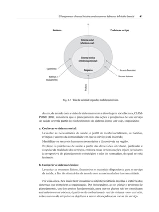 O Planejamento e o Processo Decisório como Instrumentos do Processo deTrabalho Gerencial 41
Assim, de acordo com a visão de sistemas e com a abordagem sociotécnica, CIAM-
PONE (1991) considera que o planejamento das ações e programas de um serviço
de saúde deveria partir do conhecimento do sistema como um todo, implicando:
a. Conhecer o sistema social:
Levantar as necessidades de saúde, o perfil de morbimortalidade, os hábitos,
crenças e valores da comunidade em que o serviço está inserido;
Identificar os recursos humanos necessários e disponíveis na região;
Explicar os problemas de saúde a partir das dimensões estrutural, particular e
singular da realidade dos serviços, embora essas denominações sejam peculiares
à perspectiva do planejamento estratégico e não do normativo, do qual se está
tratando.
b. Conhecer o sistema técnico:
Levantar os recursos físicos, financeiros e materiais disponíveis para o serviço
de saúde, a fim de otimizá-los de acordo com as necessidades da comunidade.
Por essa ótica, fica mais fácil visualizar a interdependência interna e externa dos
sistemas que compõem a organização. Por conseguinte, ao se iniciar o processo de
planejamento, um dos pontos fundamentais, para que os planos não se constituam
em instrumentos teóricos, é partir-se do conhecimento real do sistema como um todo,
antes mesmo de estipular os objetivos a serem alcançados e as metas do serviço.
Fig. 4.1 Visão da sociedade segundo o modelo sociotécnico.
 