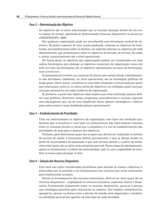42 O Planejamento e o Processo Decisório como Instrumentos do Processo deTrabalho Gerencial
Fase 2 – Determinação dos Objetivos
Os objetivos são os alvos selecionados que se buscam alcançar dentro de um cer-
to espaço de tempo, aplicando-se determinados recursos disponíveis ou possíveis
(CHIAVENATO, 1999).
Em qualquer organização, pode ser reconhecida uma hierarquia vertical de ob-
jetivos. No ponto superior de uma escala graduada, estariam os objetivos da insti-
tuição, que predominam sobre os demais; em seguida estariam os objetivos de cada
departamento, que predominam sobre os objetivos da divisão, do serviço, da seção
e, assim, sucessivamente até o nível operacional.
De forma geral, os objetivos das organizações podem ser visualizados em uma
cadeia hierárquica que abrange os objetivos essenciais da organização como um
todo (no topo da hierarquia) até os objetivos operacionais (na base da hierarquia),
num continuum.
O planejamento envolve um conjunto de planos que variam desde o detalhamen-
to das atividades cotidianas, no nível operacional, até as estratégias políticas de
longo prazo. Deve, assim, constituir-se num todo integrado e estruturado por ações
que relacionam, entre si, os vários níveis de objetivos e as múltiplas ações necessá-
rias para alcançá-los em cada instância da organização.
É, portanto, a partir dos objetivos mais amplos que uma instituição passa a defi-
nir suas políticas, diretrizes, metas, programas, procedimentos e normas, segundo
uma abrangência que vai de uma amplitude maior (planos estratégicos e táticos)
para outra menor e mais detalhada (planos operacionais).
Fase 3 – Estabelecimento de Prioridades
Uma vez determinados os objetivos da organização, com base nas condições am-
bientais que a envolvem e com base no conhecimento das inter-relações internas
entre os sistemas técnico e social que a compõem, é a vez do estabelecimento das
prioridades de ação para o alcance dos objetivos.
Portanto, para determinar quais são as ações que devem ser realizadas no âmbito
do serviço de saúde, é necessário definir, previamente, o que se deseja mudar no
perfil de necessidades da população a que esse serviço atende e, a partir de então,
selecionar quais são as ações mais propícias para tal. Nessa etapa do planejamento,
aplica-se diretamente o critério da racionalidade, pois se usa a capacidade de esco-
lher os meios para alcançar os fins.
Fase 4 – Seleção dos Recursos Disponíveis
Com base nas ações consideradas prioritárias para atender às metas e objetivos, é
primordial que se proceda a um levantamento dos recursos que serão necessários
para implementar as ações.
Frente ao levantamento dos recursos necessários, deve-se ter claro quais são os
recursos disponíveis – englobando os recursos humanos, materiais, físicos e finan-
ceiros. Conhecendo exatamente todos os recursos disponíveis, passa-se a pensar
nas estratégias possíveis para otimizá-los ao máximo. Isso implica redistribuí-los,
agrupá-los, pensar na forma como a divisão de tarefas será organizada e, também,
na satisfação pessoal dos agentes na execução de cada atividade.
 