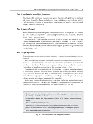 O Planejamento e o Processo Decisório como Instrumentos do Processo deTrabalho Gerencial 43
Fase 5 – Estabelecimento do Plano Operacional
É fundamental esclarecer, previamente, que o planejamento pode ser visualizado
sob várias dimensões. Nesse sentido, deve estar explicitado o seu conteúdo (genéri-
co/detalhado), a extensão de tempo (longo, médio ou curto prazo) e a sua amplitude
(macro- ou micro-orientado).
Fase 6 – Desenvolvimento
A fase de desenvolvimento engloba: o desenvolvimento do programa, sua aprova-
ção pelas instâncias superiores e a execução propriamente dita do mesmo. Envolve,
ainda, a ação e a coordenação.
A coordenação é essencial para minimizar atritos, definindo precisamente as res-
ponsabilidades de todas as partes envolvidas na ação, de modo a facilitar a consecu-
ção dos objetivos. As limitações específicas, de qualquer um dos recursos alocados,
previstos anteriormente, devem ser consideradas para que haja os ajustes necessá-
rios à situação real.
Fase 7 – Aperfeiçoamento
O aperfeiçoamento inclui as fases de avaliação e replanejamento das ações desen-
volvidas.
A avaliação não deve ocorrer unicamente após ter sido implementado o plano. Ao
contrário, deve ocorrer como um processo permanente e contínuo, paralelamente
a cada uma das fases. Porém, nessa etapa, a avaliação programada visa medir os
resultados em relação ao cumprimento dos objetivos estabelecidos.
Quando realizada sistematicamente, durante todo o processo, a avaliação permi-
te localizar de imediato qualquer falha, para que seja corrigida a tempo. Durante
todo o processo de avaliação, deve-se ter em mente a possível necessidade de im-
plementar outros programas auxiliares de aperfeiçoamento de pessoal, para que
estejam aptos a desenvolver todas as ações previstas.
Assim, esse modelo de planejamento, que ficou conhecido como planejamento
normativo, ou método CENDES/OPS, concentra algumas características que o dis-
tinguem do planejamento estratégico, conforme descritas na Fig. 4.2.
Fig. 4.2 Principais características do planejamento normativo.
 Osujeitoqueplanejaeoobjetodoplanejamentosãoindependentes.Osujeitoqueplanejaéúnicoesitua-seforaeacima
da realidade (que é idealizada no desenho do deve ser);
 O conhecimento da realidade se dá através do diagnóstico científico, em que a verdade é concebida como única e
objetiva;
 Prega-se a neutralidade científica do planejador;
 O planejamento é anti-histórico, isto é, não leva em consideração a historicidade e dinamicidade dos fenômenos;
 Trabalha com sistemas fechados ou visualiza a mínima interligação entre os pontos de partida e pontos de chegada;
 Nega e negligencia a questão do conflito e do poder.
 
