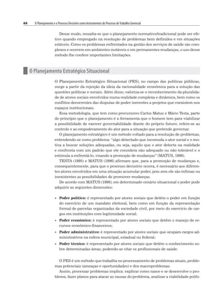 44 O Planejamento e o Processo Decisório como Instrumentos do Processo deTrabalho Gerencial
Desse modo, ressalta-se que o planejamento normativo/tradicional pode ser efe-
tivo quando empregado na resolução de problemas bem definidos e em situações
estáveis. Como os problemas enfrentados na gestão dos serviços de saúde são com-
plexos e ocorrem em ambientes instáveis e em permanentes mudanças, o uso desse
método lhe confere importantes limitações.
n O Planejamento Estratégico Situacional
O Planejamento Estratégico Situacional (PES), no campo das políticas públicas,
surge a partir da rejeição da ideia da racionalidade econômica para a solução das
questões políticas e sociais. Além disso, valoriza-se o reconhecimento da pluralida-
de de atores sociais envolvidos numa realidade complexa e dinâmica, bem como os
conflitos decorrentes das disputas de poder inerentes a projetos que coexistem nos
espaços institucionais.
Essa metodologia, que tem como precursores Carlos Matus e Mário Testa, parte
do princípio que o planejamento é a ferramenta que o homem tem para viabilizar
a possibilidade de exercer governabilidade diante do próprio futuro; refere-se ao
controle e ao empoderamento do ator para a situação que pretende governar.
O planejamento estratégico é um método voltado para a resolução de problemas,
entendendo-se como problema: “algo detectado que incomoda o ator social e o mo-
tiva a buscar soluções adequadas, ou seja, aquilo que o ator detecta na realidade
e confronta com um padrão que ele considera não adequado ou não tolerável e o
estimula a enfrentá-lo, visando a promoção de mudanças” (MATUS, 1996).
TESTA (1995) e MATUS (1996) afirmam que, para a promoção de mudanças e,
consequentemente, para que o processo decisório ocorra, é necessário aos diferen-
tes atores envolvidos em uma situação acumular poder, pois sem ele são ínfimas ou
inexistentes as possibilidades de promover mudanças.
De acordo com MATUS (1996), em determinado cenário situacional o poder pode
adquirir as seguintes dimensões:
• Poder político: é representado por atores sociais que detêm o poder em função
do exercício de um mandato eleitoral, bem como em função da representação
formal de parcelas organizadas da sociedade civil, por meio do exercício de car-
gos em instituições com legitimidade social;
• Poder econômico: é representado por atores sociais que detêm o manejo de re-
cursos econômico-financeiros;
• Poder administrativo: é representado por atores sociais que ocupam cargos ad-
ministrativos na esfera municipal, estadual ou federal;
• Poder técnico: é representado por atores sociais que detêm o conhecimento so-
bre determinadas áreas, podendo-se citar os profissionais de saúde.
O PES é um método que trabalha no processamento de problemas atuais, proble-
mas potenciais (ameaças e oportunidades) e dos macroproblemas.
Assim, processar problemas implica: explicar como nasce e se desenvolve o pro-
blema, fazer planos para atacar as causas do problema, analisar a viabilidade políti-
 