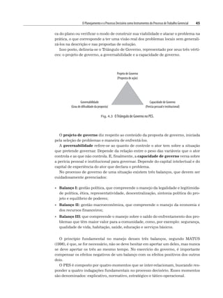 O Planejamento e o Processo Decisório como Instrumentos do Processo deTrabalho Gerencial 45
ca do plano ou verificar o modo de construir sua viabilidade e atacar o problema na
prática, o que corresponde a ter uma visão real dos problemas locais sem generali-
zá-los na descrição e nas propostas de solução.
Isso posto, delineia-se o Triângulo de Governo, representado por seus três vérti-
ces: o projeto de governo, a governabilidade e a capacidade de governo.
Fig. 4.3 OTriângulo de Governo no PES.
Projeto de Governo
(Proposta de ação)
Governabilidade
(Grau de dificuldade da proposta)
Capacidade de Governo
(Perícia pessoal e institucional)
O projeto de governo diz respeito ao conteúdo da proposta de governo, iniciada
pela seleção de problemas e maneira de enfrentá-los.
A governabilidade refere-se ao quanto de controle o ator tem sobre a situação
que pretende governar. Depende da relação entre o peso das variáveis que o ator
controla e as que não controla. E, finalmente, a capacidade de governo versa sobre
a perícia pessoal e institucional para governar. Depende do capital intelectual e do
capital de experiência do ator que declara o problema.
No processo de governo de uma situação existem três balanços, que devem ser
cuidadosamente gerenciados:
• Balanço I: gestão política, que compreende o manejo da legalidade e legitimida-
de política, ética, representatividade, descentralização, sintonia política do pro-
jeto e equilíbrio de poderes;
• Balanço II: gestão macroeconômica, que compreende o manejo da economia e
dos recursos financeiros;
• Balanço III: que compreende o manejo sobre o saldo do enfrentamento dos pro-
blemas que têm maior valor para a comunidade, como, por exemplo: segurança,
qualidade de vida, habitação, saúde, educação e serviços básicos.
O princípio fundamental no manejo desses três balanços, segundo MATUS
(1996), é que, se for necessário, não se deve hesitar em apertar um deles, mas nunca
se deve apertar os três ao mesmo tempo. No exercício do governo, é importante
compensar os efeitos negativos de um balanço com os efeitos positivos dos outros
dois.
O PES é composto por quatro momentos que se inter-relacionam, buscando res-
ponder a quatro indagações fundamentais no processo decisório. Esses momentos
são denominados: explicativo, normativo, estratégico e tático-operacional.
 