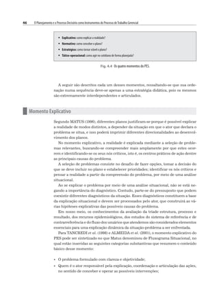46 O Planejamento e o Processo Decisório como Instrumentos do Processo deTrabalho Gerencial
A seguir são descritos cada um desses momentos, ressaltando-se que sua orde-
nação numa sequência deve-se apenas a uma estratégia didática, pois os mesmos
são extremamente interdependentes e articulados.
n Momento Explicativo
Segundo MATUS (1996), diferentes planos justificam-se porque é possível explicar
a realidade de modos distintos, a depender da situação em que o ator que declara o
problema se situa, e isso poderá imprimir diferentes direcionalidades ao desenvol-
vimento dos planos.
No momento explicativo, a realidade é explicada mediante a seleção de proble-
mas relevantes, buscando-se compreender mais amplamente por que estes ocor-
rem e identificando-se os seus nós críticos, isto é, os centros práticos de ação dentre
as principais causas do problema.
A seleção de problemas consiste no desafio de fazer opções, tomar a decisão do
que se deve incluir no plano e estabelecer prioridades; identificar os nós críticos e
pensar a realidade a partir da compreensão do problema, por meio de uma análise
situacional.
Ao se explicar o problema por meio de uma análise situacional, não se está ne-
gando a importância do diagnóstico. Contudo, parte-se do pressuposto que podem
coexistir diferentes diagnósticos da situação. Esses diagnósticos constituem a base
da explicação situacional e devem ser processados pelo ator, que construirá as vá-
rias hipóteses explicativas das possíveis causas do problema.
Em nosso meio, os conhecimentos da avaliação da tríade estrutura, processo e
resultado, dos recursos epidemiológicos, dos estudos do sistema de referência e de
contrarreferência e do fluxo dos usuários que atendemos são considerados elementos
essenciais para uma explicação dinâmica da situação-problema a ser enfrentada.
Para TANCREDI et al. (1998) e ALMEIDA et al. (2001), o momento explicativo do
PES pode ser sintetizado no que Matus denominou de Fluxograma Situacional, no
qual estão inseridas as seguintes categorias substantivas que resumem o conteúdo
básico desse momento:
• O problema formulado com clareza e objetividade;
• Quem é o ator responsável pela explicação, coordenação e articulação das ações,
no sentido de conceber e operar as possíveis intervenções;
Fig. 4.4 Os quatro momentos do PES.
 Explicativo: como explicar a realidade?
 Normativo: como conceber o plano?
 Estratégico: como tornar viável o plano?
 Tático-operacional: como agir no cotidiano de forma planejada?
 