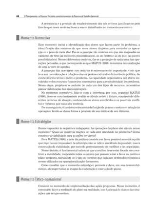 48 O Planejamento e o Processo Decisório como Instrumentos do Processo deTrabalho Gerencial
A relevância e a precisão do estabelecimento dos nós críticos justificam-se pelo
fato de que esses serão os focos a serem trabalhados no momento normativo.
n Momento Normativo
Esse momento inclui a identificação dos atores que fazem parte do problema, a
identificação dos recursos de que esses atores dispõem para controlar as opera-
ções e o peso de cada ator. Faz-se a projeção de cenários em que são mapeadas as
variáveis de teto (as melhores possibilidades), as de centro e as de piso (as piores
possibilidades). Nesses diferentes cenários, faz-se a projeção de cada uma das ope-
rações pensadas, o que corresponde ao que MATUS (1996) denomina de construção
de uma árvore de apostas.
A projeção das operações nos cenários é extremamente importante, visto que
leva em consideração a relação entre os poderes advindos da instância política, do
conhecimento técnico sobre o problema, da capacidade organizativa dos atores en-
volvidos e dos recursos financeiros necessários para a resolutividade do problema.
Nessa etapa, projeta-se o controle de cada um dos tipos de recursos necessários
para a viabilização das ações/operações.
No momento normativo, lida-se com a incerteza; por isso, segundo MATUS
(1996), deve-se constantemente avaliar o cálculo sobre o futuro, construindo dife-
rentes cenários de atuação, conhecendo os atores envolvidos e os possíveis confli-
tos e recursos que cada ator controla.
Por conseguinte, é também relevante a definição de prazos e metas em relação às
operações, tendo-se dessa forma a previsão de seu início e de seu término.
n Momento Estratégico
Busca responder às seguintes indagações: As operações do plano são viáveis nesse
momento? Quais as possíveis reações de cada ator envolvido no problema? Como
construir a viabilidade para as ações inviáveis?
Para MATUS (1996), a arte da política consiste em fazer possível amanhã aquilo
que hoje parece impossível. A estratégia não se refere ao cálculo do possível, mas à
construção da viabilidade, por meio do gerenciamento de conflitos e de negociação.
Nesse âmbito, é fundamental salientar que a análise deve estar focada em cons-
truir a viabilidade, mapeando todos os atores que possam estar a favor ou contra o
plano proposto, calculando-se o tipo de controle que cada um detém dos recursos a
serem utilizados na operacionalização do mesmo.
Cabe ressaltar que o momento estratégico permeia e deve, em seu desenvolvi-
mento, abranger todas as etapas da elaboração e execução do plano.
n Momento Tático-operacional
Consiste no momento de implementação das ações propostas. Nesse momento, é
necessário fazer a mediação do plano na realidade, isto é, adequá-lo diante das situ-
ações que se apresentam.
 