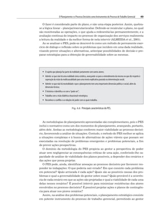 O Planejamento e o Processo Decisório como Instrumentos do Processo deTrabalho Gerencial 49
O fazer é considerado parte do plano, e não uma etapa posterior. Assim, quebra-
se a lógica linear – planejar/executar/avaliar. Defende-se recalcular o plano, no qual
são monitoradas as operações, o que ajuda a redesenhá-las permanentemente, e a
avaliação contínua do impacto no processo de organização dos serviços realimenta
a leitura da realidade e da melhor forma de nela intervir (ALMEIDA et al., 2001).
Ao se analisar o PES, pode-se descrevê-lo como um método de permanente exer-
cício de diálogo e reflexão sobre os problemas que incidem em uma dada realidade,
visando prever situações e alternativas, antecipar possibilidades de decisão e pre-
parar estratégias para a obtenção de governabilidade sobre as mesmas.
Fig. 4.6 Principais características do PES.
 O sujeito que planeja faz parte da realidade juntamente com outros atores;
 Admite-se que não há uma realidade única estática, avançando-se para o entendimento da mesma no que diz respeito à
superação da visão da multicausalidade para uma teoria explicativa pautada na determinação social;
 Admite-se que não há neutralidade e que o planejamento tem uma importante dimensão política e social, além da
dimensão técnica;
 É histórico e identifica-se com o“pode ser”;
 Trabalha com a visão dialética situacional-estratégica;
 Reconhece o conflito e as relações de poder com os quais trabalha.
As metodologias de planejamento apresentadas são complementares, pois o PES
inclui o normativo como um dos momentos do planejamento, avançando, portanto,
além dele. Ambas as metodologias conferem maior viabilidade ao processo decisó-
rio, favorecendo a análise de situações. Contudo, o método do PES melhor se aplica
a situações complexas e à busca de alternativas de ações viáveis que possam ser
executadas na resolução de problemas emergentes e problemas potenciais, a fim
de prever ações prospectivas.
O domínio da metodologia do PES propicia ao gestor a perspectiva de poder
atuar sem negligenciar as consequências críticas de uma ação, conferindo-lhe ca-
pacidade de análise de viabilidade dos planos possíveis, a depender dos cenários e
das ações que possa projetar.
O PES pode, ainda, identificar ameaças ao processo decisório por favorecer res-
ponder às indagações: O que poderia sair errado? Em que consiste cada problema
em potencial? Quão arriscada é cada ação? Quais são as possíveis causas dos pro-
blemas e qual a governabilidade do gestor sobre essas? Quão provável é a ocorrên-
cia de cada cenário em que as ações são projetadas e qual a viabilidade de cada uma
delas nesses cenários? É possível intervir para minimizar resistências dos atores
envolvidos no processo decisório? É possível projetar ações e planos de contingên-
cia para atuar nos piores cenários?
Assim, na análise dos problemas potenciais, o planejamento estratégico consiste
em potente instrumento do processo de trabalho gerencial, permitindo ao gestor
 