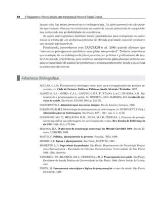 50 O Planejamento e o Processo Decisório como Instrumentos do Processo deTrabalho Gerencial
lançar mão das ações preventivas e contingenciais. As ações preventivas são aque-
las que buscam eliminar ou minimizar as possíveis causas potenciais de um proble-
ma, reduzindo sua probabilidade de ocorrência.
As ações contingenciais facilitam tomar providências para compensar ou mini-
mizar os efeitos de um problema potencial de elevada gravidade, caso ele ocorra em
um cenário não favorável.
Finalizando, concordamos com TANCREDI et al. (1998) quando afirmam que
“não existe planejamento perfeito e nem plano irreprovável”. Todavia, acredita-se
que a adoção de metodologias de planejamento por gestores e profissionais de saú-
de é de grande importância, pois construir competências para planejar permite am-
pliar a capacidade de análise de problemas e, consequentemente, tende a qualificar
os processos decisórios.
n Referências Bibliográficas
AGUIAR, C.A.M. Planejamento estratégico como base para a reorganização das práticas ge-
renciais. In: Ciclo de Debates Políticas Públicas, Saúde Mental e Trabalho, 1997.
ALMEIDA, E.S.; VIEIRA, C.A.L.; CASTRO, C.G.J.; FURTADO, L.A.C.; INOJOSA, R.M. Pla-
nejamento e programação em saúde. In: WESTPAL, M.F
.; ALMEIDA, E.S. Gestão de ser-
viços de saúde. São Paulo, EDUSP
, 2001, p. 255-272.
CHIAVENATO, I. Administração nos novos tempos. Rio de Janeiro, Campus, 1999.
CIAMPONE, M.H.T. Metodologia do planejamento na enfermagem. In: KURCGANT, P
. (Org.).
Administração em Enfermagem. São Paulo, EPU, 1991, cap. 4, p. 41-58.
CIAMPONE, M.H.T.; MELLEIRO, M.M.; SILVA, M.R.B; PEREIRA, I. Processo de planeja-
mento na prática da enfermagem em um hospital de ensino. Rev. Escola de Enfermagem
da USP, 1998; 32(3): 273-280.
MATTOS, R.A. O processo de construção conceitual do Método CENDES-OPS. Rio de Ja-
neiro, UERJ/MS, 1993.
MATUS, C. Política, planejamento  governo. Brasília, IPEA, 1996.
MEHRY, E.E. Razão e planejamento. São Paulo, HUCITEC, 1994.
MORETTO, L.D. Supervisão da produção. São Paulo, Departamento de Tecnologia Bioquí-
mico-Farmacêutica – Faculdade de Ciências Farmacêuticas Universidade de São Paulo,
1998. 129p. Apostila.
TANCREDI, F
.B.; BARRIOS, S.R.L.; FERREIRA, J.H.G. Planejamento em saúde. São Paulo,
Faculdade de Saúde Pública da Universidade de São Paulo, 1998. (Série Saúde  Cidada-
nia).
TESTA, M. Pensamento estratégico e lógica de programação: o caso da saúde. São Paulo,
HUCITEC, 1995.
 