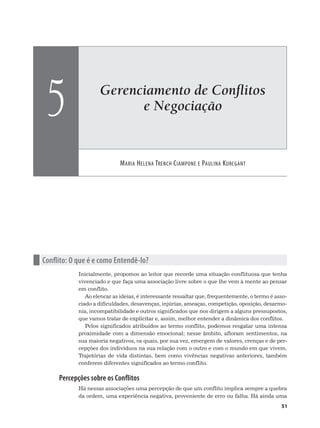 Gerenciamento de Conﬂitos
e Negociação
MARIA HELENA TRENCH CIAMPONE E PAULINA KURCGANT
5
51
n Conflito: O que é e como Entendê-lo?
Inicialmente, propomos ao leitor que recorde uma situação conflituosa que tenha
vivenciado e que faça uma associação livre sobre o que lhe vem à mente ao pensar
em conflito.
Ao elencar as ideias, é interessante ressaltar que, frequentemente, o termo é asso-
ciado a dificuldades, desavenças, injúrias, ameaças, competição, oposição, desarmo-
nia, incompatibilidade e outros significados que nos dirigem a alguns pressupostos,
que vamos tratar de explicitar e, assim, melhor entender a dinâmica dos conflitos.
Pelos significados atribuídos ao termo conflito, podemos resgatar uma intensa
proximidade com a dimensão emocional; nesse âmbito, afloram sentimentos, na
sua maioria negativos, os quais, por sua vez, emergem de valores, crenças e de per-
cepções dos indivíduos na sua relação com o outro e com o mundo em que vivem.
Trajetórias de vida distintas, bem como vivências negativas anteriores, também
conferem diferentes significados ao termo conflito.
Percepções sobre os Conflitos
Há nessas associações uma percepção de que um conflito implica sempre a quebra
da ordem, uma experiência negativa, proveniente de erro ou falha. Há ainda uma
 