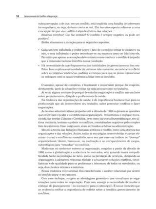 52 Gerenciamento de Conflitos e Negociação
outra percepção: a de que, em um conflito, está implícita uma batalha de interesses
incompatíveis, ou seja, do bem contra o mal. Um terceiro aspecto refere-se a uma
concepção de que um conflito é algo destrutivo das relações.
Estamos corretos? Isto faz sentido? O conflito é sempre negativo ou pode ser
positivo?
Então, chamamos a atenção para os seguintes aspectos:
• Cada um tem influência e poder sobre o fato de o conflito tornar-se negativo ou
não, e essa influência e poder encontram-se na maneira como se lida com ele.
Permitir que apenas as emoções determinem como conduzir o conflito é impedir
que a dimensão racional interfira nessa condução.
• Há necessidade de aperfeiçoamento das habilidades de gerenciamento dos con-
flitos. Isso implica a necessidade de voltar-se internamente, reconhecer e refletir
sobre as próprias tendências, padrões e crenças para que se possa reposicionar
os enfoques com os quais tendemos a lidar com os conflitos.
O assunto, apesar de complexo, é fascinante e importante porque diz respeito,
diretamente, tanto às situações vividas na vida pessoal como no trabalho.
Aí estão alguns motivos do porquê de estudar negociação e conflito em um livro
sobre gerenciamento, dirigido a profissionais de saúde.
Na dinâmica das organizações de saúde, é de importância fundamental, para os
profissionais que ali desenvolvem seu trabalho, saber gerenciar conflitos e fazer
negociações.
As teorias administrativas propostas até a década de 1980 negavam as questões
que envolviam o poder e o conflito nas organizações. Predominou o enfoque meca-
nicista das teorias Clássica e Científica, bem como da teoria Burocrática que, em úl-
tima instância, tentava suprimir os conflitos, considerados negativos pelo simples
fato de existirem. Caso surgissem, eram atribuídos a falhas na administração.
Mesmo a teoria das Relações Humanas enfocou o conflito como uma doença das
organizações e das relações. Assim, todas as estratégias desenvolvidas visavam eli-
minar (curar) o conflito ou remediá-lo, uma vez que esse era indício de “doença”
organizacional. Assim, buscou-se, na motivação e no enriquecimento de cargos,
subterfúgios para “remediar” os conflitos.
Mudanças no ambiente externo a organização, surgidas a partir da década de
1980, como a globalização e a abertura de mercados, vêm gerando maior competi-
tividade tanto na produção de bens, como na prestação de serviços, obrigando as
organizações a adotarem respostas rápidas e a buscarem soluções criativas, conci-
liatórias e de qualidade para os problemas e interesses de todos os envolvidos, ou
seja, dos clientes externos e internos.
Nessa dinâmica institucional, fica caracterizado o caráter relacional que ocorre
no conflito intra- e extramuros.
Com esse enfoque, surgem as abordagens gerenciais que visualizam as orga-
nizações como redes de negociação. Com isso, emerge a necessidade de mudar o
enfoque do planejamento – do normativo para o estratégico. É nesse contexto que
se evidencia melhor a importância de refletir sobre a temática gerenciamento de
conflitos.
 