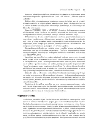 Gerenciamento de Conflitos e Negociação 53
Para uma maior aproximação do campo que nos propomos a compreender, temos
que buscar respostas a algumas questões: O que é um conflito? Como este pode ser
definido?
Existem diferentes autores que tomaremos como referência e que, de perspec-
tivas diversas, têm se preocupado em abordar o tema. Esses estudiosos pertencem
a campos distintos do saber, como a Sociologia, a Psicologia, a Administração e a
Filosofia, entre outros.
Segundo FERREIRA (1986) (o “AURÉLIO”, dicionário da língua portuguesa), o
termo vem do latim “conflictu” – e significa o embate dos que lutam; discussão
acompanhada de injúrias; desavença; oposição e luta de diferentes forças.
Diferentemente de uma visão tradicional, o enfoque gerencial atual reconhece
que existe o conflito e que o fato de querer abordá-lo é sinal de saúde organizacio-
nal. Como já vimos, embora o termo conflito denote quase sempre situações de-
sagradáveis, como competição, oposição, incompatibilidade e discordância, nem
sempre deve ser analisado apenas pelo seu prisma negativo.
Buscando uma definição que explicite o que é conflito, há uma particularmen-
te simples, mas que permite boa aproximação. “Conflito é o processo que começa
quando uma parte percebe que a outra parte frustrou ou vai frustrar seus interes-
ses” (HAMPTON, 1991).
Admitindo que o conflito tem caráter relacional, podendo ocorrer entre pessoas,
entre grupos, entre uma pessoa e um grupo, entre uma organização e um grupo,
e assim por diante, e que a frustração de interesses de uma das partes envolvidas,
ou de ambas, é que desencadeia um conflito, as organizações são, frequentemente,
“locus” privilegiado para o surgimento de conflitos. Por colocar dilemas de ordem
profissional que, muitas vezes, se sobrepõem a outros, de ordem pessoal, há quem
diga que as organizações são uma arena, onde estes se desenvolvem.
Por outro lado, as relações no ambiente de trabalho são intermediadas pelo jogo
de poder, bem como pela diferenciação de interesses e de intencionalidades entre
os agentes. As diferentes leituras e interpretações da realidade, segundo os dife-
rentes agentes, também devem ser fatores considerados quando se busca o enten-
dimento do conflito.
Tentativas de decodificar o conflito nos seus componentes emocionais e racio-
nais, buscar diferentes modos de abordá-lo, bem como entender o próprio fenô-
meno do conflito no contexto em que ocorre, podem ter um efeito construtivo ou
destrutivo, dependendo da maneira como é administrado.
Origens dos Conflitos
Atualmente, as organizações constituem-se em verdadeiras arenas para o surgi-
mento de conflitos individuais ou grupais, pois os trabalhadores disputam recursos
limitados, lutam por reconhecimento e progresso na carreira e por outras formas
de recompensa que possam ser proporcionadas pela empresa. Considerando, ainda,
que a experiência de frustração de uma ou de ambas as partes, diante da impossibi-
lidade de atingir metas; que a parte frustrada interpreta a situação, projetando suas
consequências, passando a comportar-se à luz da situação imaginada; que a outra
parte envolvida reage a esse comportamento, com base em suas próprias percep-
ções e conceituações da situação, que podem ser bem diferentes daquelas imagina-
 