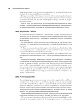 54 Gerenciamento de Conflitos e Negociação
das pela outra parte, torna-se evidente o quanto todos os participantes do processo
precisam de preparo para lidar com os conflitos.
Esse processo cíclico de frustrações ocorre em virtude da inadequada interpreta-
ção ou incompreensão dos interesses ou necessidades dos atores sociais envolvidos
no problema, fazendo com que cada um interprete a situação, somente do seu pró-
prio ponto de vista.
Sabe-se, ainda, que outras causas de conflitos podem ser as diferenças de perso-
nalidade, a existência de atividades interdependentes no trabalho, metas diferentes,
recursos compartilhados, diferenças de informação e percepção, dentre outras.
Efeitos Negativos dos Conflitos
No vivencial do processo conflituoso, a relação entre as partes envolvidas passa a
gerar uma série de sentimentos ambíguos e cria-se uma relação hostil entre as par-
tes conflitantes, o que dificulta a comunicação, estendendo o conflito além do pro-
blema original.
Na vigência de um conflito ocorre um enorme dispêndio de energia, que é des-
viada para fora dos propósitos organizacionais, em função da dinâmica destrutiva
do mesmo.
O fluxo de comunicação e de informações sofre inferências, ficando distorcido,
e as interações tendem a ser direcionadas aos aliados, isto é, aos que pensam e se
posicionam de forma semelhante diante do conflito.
As tomadas de decisão tornam-se de baixa qualidade, com tendência ao não com-
partilhamento, focalizando a parte e não o todo do problema ou da situação envol-
vida.
Muitas vezes, os efeitos negativos dos conflitos estão relacionados à forma des-
trutiva com que se lida com eles. Se há sinais aparentes de um clima organizacional
em que as pessoas ou grupos envolvidos estão desmotivados; se há evidências de
que o conflito é mais significativo que a missão institucional; se os grupos se tor-
nam não cooperativos; e se, na organização, predomina o desprezo pela negociação,
há fortes indícios de que os conflitos estão sendo tratados de modo destrutivo. Nes-
se caso, predomina a falta de confiança, e os valores individuais sobrepõem-se aos
grupais e institucionais.
Efeitos Positivos dos Conflitos
Embora haja preponderância de se pensar que os efeitos negativos dos conflitos se
sobrepõem aos positivos, deve-se considerar, segundo uma visão mais avançada,
que um dos efeitos benéficos refere-se à oportunidade de incrementar o entendi-
mento das diferentes perspectivas de análise dos problemas. Essa possibilidade
ocorre se houver disposição para trabalhar os conflitos segundo uma visão eclética.
Nessas circunstâncias, ocorrerá uma mobilização dos recursos e energia de ambas
as partes, que se voltam para a busca de soluções alternativas.
Nessa situação, surge o esclarecimento das soluções competitivas, assim como a
explicitação dos poderes e dos recursos que cada ator detém ou de que dispõe.
Abre-se a perspectiva de desenvolvimento de lideranças compartilhadas, condi-
cionando as partes a apresentarem, de forma transparente, não só os fatos, como
 