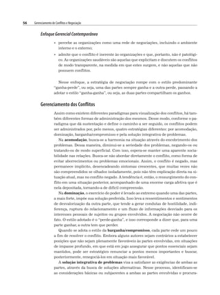 56 Gerenciamento de Conflitos e Negociação
Enfoque Gerencial Contemporâneo
• percebe as organizações como uma rede de negociações, incluindo o ambiente
interno e o externo;
• admite que o conflito é inerente às organizações e que, portanto, não é patológi-
co. As organizações saudáveis são aquelas que explicitam e discutem os conflitos
de modo transparente, na medida em que estes surgem, e não aquelas que não
possuem conflitos.
Nesse enfoque, a estratégia de negociação rompe com o estilo predominante
“ganha-perde”, ou seja, uma das partes sempre ganha e a outra perde, passando a
adotar o estilo “ganha-ganha”, ou seja, as duas partes compartilham os ganhos.
Gerenciamento dos Conflitos
Assim como existem diferentes paradigmas para visualização dos conflitos, há tam-
bém diferentes formas de administração dos mesmos. Desse modo, conforme o pa-
radigma que dá sustentação e define o caminho a ser seguido, os conflitos podem
ser administrados por, pelo menos, quatro estratégias diferentes: por acomodação,
dominação, barganha/compromisso e pela solução integrativa de problemas.
Na acomodação, busca-se a harmonia na situação através do encobrimento dos
problemas. Dessa maneira, diminui-se a seriedade dos problemas, negando-os ou
tratando-os de modo superficial. Com isso, espera-se manter uma aparente socia-
bilidade nas relações. Busca-se não abordar diretamente o conflito, como forma de
evitar aborrecimentos ou problemas emocionais. Assim, o conflito é negado, mas
permanece implícito, desencadeando sintomas crescentes, que muitas vezes não
são compreendidos se olhados isoladamente, pois não têm explicação direta na si-
tuação atual, mas no conflito negado. A tendência é, então, o ressurgimento do con-
flito em uma situação posterior, acompanhado de uma enorme carga afetiva que é
nela depositada, tornando-a de difícil compreensão.
Na dominação, o exercício do poder é levado ao extremo quando uma das partes,
a mais forte, impõe sua solução preferida. Isso leva a ressentimentos e sentimentos
de desvalorização da outra parte, que tende a gerar condutas de hostilidade, indi-
ferença, ruptura do relacionamento e um fluxo de informações desviado para os
interesses pessoais de sujeitos ou grupos envolvidos. A negociação não ocorre de
fato. O estilo adotado é o “perde-ganha”, e isso corresponde a dizer que, para uma
parte ganhar, a outra tem que perder.
Quando se adota o estilo da barganha/compromisso, cada parte cede um pouco
a fim de resolver o conflito. Embora alguns autores sejam contrários a estabelecer
posições que não sejam plenamente favoráveis às partes envolvidas, em situações
de impasse profundo, em que está em jogo assegurar que pontos essenciais sejam
mantidos, pode ser estratégico renunciar a pontos menos importantes e buscar,
posteriormente, renegociá-los em situação mais favorável.
A solução integrativa de problemas visa a satisfazer as exigências de ambas as
partes, através da busca de soluções alternativas. Nesse processo, identificam-se
as considerações básicas ou subjacentes a ambas as partes envolvidas e procura-
 
