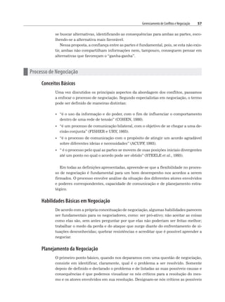 Gerenciamento de Conflitos e Negociação 57
se buscar alternativas, identificando as consequências para ambas as partes, esco-
lhendo-se a alternativa mais favorável.
Nessa proposta, a confiança entre as partes é fundamental, pois, se esta não exis-
tir, ambas não compartilham informações nem, tampouco, conseguem pensar em
alternativas que favoreçam o “ganha-ganha”.
n Processo de Negociação
Conceitos Básicos
Uma vez discutidos os principais aspectos da abordagem dos conflitos, passamos
a enfocar o processo de negociação. Segundo especialistas em negociação, o termo
pode ser definido de maneiras distintas:
• “é o uso da informação e do poder, com o fim de influenciar o comportamento
dentro de uma rede de tensão” (COHEN, 1980).
• “é um processo de comunicação bilateral, com o objetivo de se chegar a uma de-
cisão conjunta” (FISHER e URY, 1985).
• “é o processo de comunicação com o propósito de atingir um acordo agradável
sobre diferentes ideias e necessidades” (ACUFF
, 1993).
• “ é o processo pelo qual as partes se movem de suas posições iniciais divergentes
até um ponto no qual o acordo pode ser obtido” (STEELE et al., 1995).
Em todas as definições apresentadas, apreende-se que a flexibilidade no proces-
so de negociação é fundamental para um bom desempenho nos acordos a serem
firmados. O processo envolve análise da situação dos diferentes atores envolvidos
e poderes correspondentes, capacidade de comunicação e de planejamento estra-
tégico.
Habilidades Básicas em Negociação
De acordo com a própria conceituação de negociação, algumas habilidades parecem
ser fundamentais para os negociadores, como: ser pró-ativo; não aceitar as coisas
como elas são, sem antes perguntar por que elas não poderiam ser feitas melhor;
trabalhar o medo da perda e do ataque que surge diante do enfrentamento de si-
tuações desconhecidas; quebrar resistências e acreditar que é possível aprender a
negociar.
Planejamento da Negociação
O primeiro ponto básico, quando nos deparamos com uma questão de negociação,
consiste em identificar, claramente, qual é o problema a ser resolvido. Somente
depois de definido e declarado o problema e de listadas as suas possíveis causas e
consequências é que podemos visualizar os nós críticos para a resolução do mes-
mo e os atores envolvidos em sua resolução. Designam-se nós críticos as possíveis
 