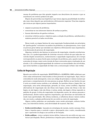 58 Gerenciamento de Conflitos e Negociação
causas do problema que têm grande impacto nos descritores do mesmo e que se
constituem em centros práticos de ação.
Depois de percorrida essa trajetória é que temos alguma possibilidade de defini-
ção mais clara daquilo que pretendemos efetivamente negociar. Uma boa negocia-
ção inicia-se por alguns passos importantes:
• separar as pessoas do problema;
• concentrar-se nos interesses básicos de ambas as partes;
• buscar alternativas de ganhos mútuos;
• encontrar critérios justos e objetivos para a solução do problema, satisfazendo o
máximo possível os lados envolvidos.
Desse modo, as etapas básicas de uma negociação fundamentada em princípios
do “ganha-ganha” consistem na análise do problema; no planejamento, com o qual
se procura gerar ideias que atendam aos objetivos efetivamente mais importantes;
e na discussão do processo de negociação.
Algumas variáveis são básicas no processo de negociação, estando correlaciona-
das com: (1) o poder/capacidade de controlar recursos críticos de que cada ator en-
volvido dispõe (econômicos, conhecimento e capacidade organizativa); (2) o tempo
correspondente ao prazo limite para resolução do problema, pois, quanto maior for
a pressão do tempo, maior será a tensão de fazer concessões para a realização de um
acordo; e (3) a informação/capacidade de conhecer as necessidades dos envolvidos,
que inclui também a capacidade de lidar com a comunicação verbal e não verbal.
Estilos de Negociação
Quanto aos estilos de negociação, MARTINELLI e ALMEIDA (1998) enfatizam que
estes estão intimamente relacionados à ética presente na negociação. Aqui, ética é
entendida de modo abrangente, como um código de princípios e valores morais que
governam o comportamento de uma pessoa ou grupo. Refere-se aos limites do que
é certo ou errado numa conduta a ser adotada. As questões éticas e legais têm, na
negociação, uma certa sobreposição, gerando, às vezes, certos conflitos. Algumas
alternativas de negociação não são éticas nem legais; outras são éticas e não são
legais, ou são legais e não são éticas; e outras, ainda, são legais e éticas segundo os
padrões do grupo. A ética do negociador irá depender, assim, de valores pessoais e
profissionais, dentre outros aspectos importantes, que deveriam ser discutidos de
modo mais aprofundado. Em última instância, a influência desses valores indica-
rão, em muito, a adoção preferencial de um estilo ou outro de negociação.
Alguns estilos poderiam ser pontuados como sendo principais, embora tenha-
mos, nos interstícios destes, uma diversidade de nuances. São eles:
• Estilo restritivo/duro – baseado em estratégias de coerção, medo e ameaça. Com-
bina o impulso para o controle e para o desrespeito com o outro, considerando
que o oponente só chega a um acordo se for forçado.
• Estilo ardiloso – como o próprio termo define, trata-se de um estilo em que a as-
túcia é privilegiada. Nesse, predomina o impulso para a desconsideração. Busca-
 