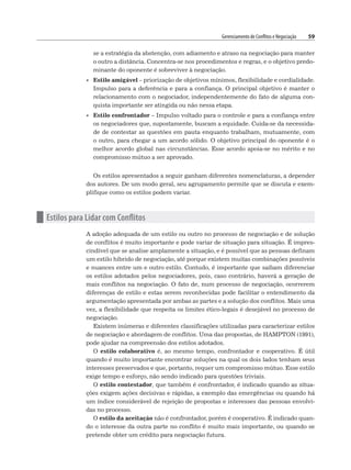 Gerenciamento de Conflitos e Negociação 59
se a estratégia da abstenção, com adiamento e atraso na negociação para manter
o outro a distância. Concentra-se nos procedimentos e regras, e o objetivo predo-
minante do oponente é sobreviver à negociação.
• Estilo amigável – priorização de objetivos mínimos, flexibilidade e cordialidade.
Impulso para a deferência e para a confiança. O principal objetivo é manter o
relacionamento com o negociador, independentemente do fato de alguma con-
quista importante ser atingida ou não nessa etapa.
• Estilo confrontador – Impulso voltado para o controle e para a confiança entre
os negociadores que, supostamente, buscam a equidade. Cuida-se da necessida-
de de contestar as questões em pauta enquanto trabalham, mutuamente, com
o outro, para chegar a um acordo sólido. O objetivo principal do oponente é o
melhor acordo global nas circunstâncias. Esse acordo apoia-se no mérito e no
compromisso mútuo a ser aprovado.
Os estilos apresentados a seguir ganham diferentes nomenclaturas, a depender
dos autores. De um modo geral, seu agrupamento permite que se discuta e exem-
plifique como os estilos podem variar.
n Estilos para Lidar com Conflitos
A adoção adequada de um estilo ou outro no processo de negociação e de solução
de conflitos é muito importante e pode variar de situação para situação. É impres-
cindível que se analise amplamente a situação, e é possível que as pessoas definam
um estilo híbrido de negociação, até porque existem muitas combinações possíveis
e nuances entre um e outro estilo. Contudo, é importante que saibam diferenciar
os estilos adotados pelos negociadores, pois, caso contrário, haverá a geração de
mais conflitos na negociação. O fato de, num processo de negociação, ocorrerem
diferenças de estilo e estas serem reconhecidas pode facilitar o entendimento da
argumentação apresentada por ambas as partes e a solução dos conflitos. Mais uma
vez, a flexibilidade que respeita os limites ético-legais é desejável no processo de
negociação.
Existem inúmeras e diferentes classificações utilizadas para caracterizar estilos
de negociação e abordagem de conflitos. Uma das propostas, de HAMPTON (1991),
pode ajudar na compreensão dos estilos adotados.
O estilo colaborativo é, ao mesmo tempo, confrontador e cooperativo. É útil
quando é muito importante encontrar soluções na qual os dois lados tenham seus
interesses preservados e que, portanto, requer um compromisso mútuo. Esse estilo
exige tempo e esforço, não sendo indicado para questões triviais.
O estilo contestador, que também é confrontador, é indicado quando as situa-
ções exigem ações decisivas e rápidas, a exemplo das emergências ou quando há
um índice considerável de rejeição de propostas e interesses das pessoas envolvi-
das no processo.
O estilo da aceitação não é confrontador, porém é cooperativo. É indicado quan-
do o interesse da outra parte no conflito é muito mais importante, ou quando se
pretende obter um crédito para negociação futura.
 