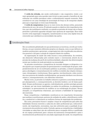 60 Gerenciamento de Conflitos e Negociação
O estilo da retirada, não sendo confrontador e não cooperativo, tende a ser
mais apropriado para uma questão mais trivial ou para quando o benefício de não
enfrentar um conflito prevalecer sobre o enfrentamento naquele momento. Pode
constituir-se em uma estratégia de acumulação de força ou de conquistar aliados
para que a negociação se torne mais fortalecida.
O estilo do compromisso situa-se no meio termo dos demais estilos, possuindo
elementos de uns e de outros. É indicado quando os objetivos têm importância rela-
tiva, que não justifiquem confronto, ou quando as pressões de tempo não se fazem
presentes e permitem aguardar situação mais oportuna de negociação. Esse estilo
envolve certa negociação e barganha, caracterizando-se como uma rápida troca de
concessões que satisfazem as necessidades das partes.
n Considerações Finais
Em um ambiente globalizado em que predominam as incertezas, envolto por turbu-
lências, em que coexistem diferentes projetos em disputa, como os que definem os
modelos assistenciais e gerenciais, a negociação tem sido considerada uma alterna-
tiva possível e útil para a solução de impasses diante de conflitos.
As organizações de saúde não estão imunes a essa problemática. Ao contrário,
são altamente influenciadas pelo contexto macro- e microssocial, através da ex-
pressão da mudança dos perfis de morbimortalidade a depender das determinações
sociais que incidem de modo prevalente na comunidade.
As pressões econômicas e competitivas do mercado obrigam os dirigentes e to-
dos aqueles que ocupam posições de gerenciamento e coordenação de grupos, inde-
pendentemente de ser em instituições públicas ou privadas, a estarem preparados
para a abordagem e encaminhamento de conflitos no âmbito das relações interpes-
soais, intergrupais e institucionais. Esses agentes, inevitavelmente, estão envolvi-
dos num processo de trabalho multidisciplinar, que guarda interfaces com diversos
setores e, consequentemente, com diferentes interesses.
Muitas vezes, as pressões no trabalho induzem os gestores a uma baixa demanda
por planejamento, e, consequentemente, as decisões tendem a ser de baixa quali-
dade. Grupos profissionais ou agentes, individualmente, perdem prestígio perante
os demais, por não terem habilidades na análise de problemas, no planejamento
estratégico, no gerenciamento de conflitos ou na coordenação de grupos. Nessas
situações, as competências relacionais, que incluem a habilidade de negociação,
são essenciais.
Essas competências e habilidades constituem-se em importantes ferramentas
que auxiliam os profissionais, gestores de unidades de saúde, a identificarem confli-
tos, a analisá-los e a detectarem as melhores formas de negociação dos problemas.
Em suma, precisamos buscar e ampliar o leque de competências para além das
habilidades técnicas inerentes a cada área de saber profissional que, indiscutivel-
mente, são importantes, necessárias, mas não suficientes para a qualidade do ge-
renciamento da assistência à saúde. Contudo, apenas as competências e habilidades
vinculadas ao saber-fazer não são suficientes para a ocupação efetiva e qualificada
de um espaço profissional, para o alcance da autonomia correspondente e para o
reconhecimento profissional em uma dada organização de saúde. As competências
 
