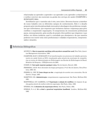 Gerenciamento de Conflitos e Negociação 61
relacionadas ao aprender a aprender e ao aprender a ser, aprender a relacionar-se
e melhor conviver são essenciais na gestão dos serviços de saúde (CIAMPONE e
KURCGANT, 2004).
Acreditamos que o caminho não é reto, nem único. Devemos buscar a interface
de nosso trabalho com os diferentes campos do conhecimento. Este é o desafio
proposto pela interdisciplinaridade necessária à abordagem dos problemas comple-
xos que enfrentamos, que requerem que tenhamos clareza e segurança para gerir
conflitos e empreender negociações. O compromisso do crescimento profissional
passa, necessariamente, pela escolha do projeto ético-político que elegemos e que
define, em última instância, qual é a sociedade que almejamos e de que maneira
podemos nos inserir nela como profissionais e cidadãos responsáveis, compromis-
sados e atuantes.
n Referências Bibliográficas
ACUFF
, F
. L. How to negociate anything with anywhere around the word. New York, Ameri-
can Management Association, 1993.
CIAMPONE, M.H.T.; KURCGANT, P
. As transformações nos processos de trabalho gerencia-
mento em saúde frente ao SUS: visualizando ações através da construção de competên-
cias no ensino de Administração em Enfermagem nas Escolas de Enfermagem do Brasil.
Relatório de Pesquisa – CNPq/fevereiro de 2004.
COHEN, H. Você pode negociar qualquer coisa. Rio de Janeiro, Record, 1980.
FERREIRA, A.B.H. Novo dicionário da língua portuguesa. 2a ed. Rio de Janeiro, Nova Fron-
teira, 1986; 451.
FISHER, R.; URY, W. Como chegar ao sim: a negociação de acordos sem concessões. Rio de
Janeiro, Imago, 1985.
HAMPTON, D.R. Administração: comportamento organizacional. São Paulo, McGraw-Hill,
1991.
MARTINELLI, D.P; ALMEIDA, A.P
. Negociação e solução de conflitos: do impasse do ga-
nha-ganha através do melhor estilo de negociação. São Paulo, Atlas, 1998.
SPARKS, D.B. A dinâmica da negociação efetiva. São Paulo, Nobel, 1992.
STEELE, P
. et al. It’s a deal: a practical negotiation handbook. Londres, McGraw-Hill,
1995.
 