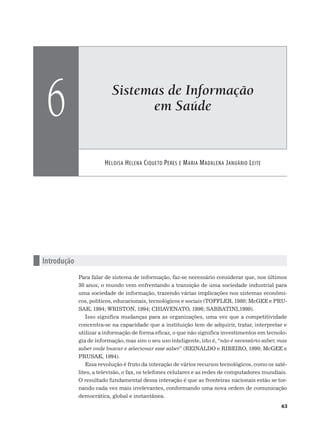 Sistemas de Informação
em Saúde
HELOISA HELENA CIQUETO PERES E MARIA MADALENA JANUÁRIO LEITE
6
63
n Introdução
Para falar de sistema de informação, faz-se necessário considerar que, nos últimos
30 anos, o mundo vem enfrentando a transição de uma sociedade industrial para
uma sociedade de informação, trazendo várias implicações nos sistemas econômi-
cos, políticos, educacionais, tecnológicos e sociais (TOFFLER, 1980; McGEE e PRU-
SAK, 1994; WRISTON, 1994; CHIAVENATO, 1996; SABBATINI,1999).
Isso significa mudanças para as organizações, uma vez que a competitividade
concentra-se na capacidade que a instituição tem de adquirir, tratar, interpretar e
utilizar a informação de forma eficaz, o que não significa investimentos em tecnolo-
gia de informação, mas sim o seu uso inteligente, isto é, “não é necessário saber, mas
saber onde buscar e selecionar esse saber” (REINALDO e RIBEIRO, 1990; McGEE e
PRUSAK, 1994).
Essa revolução é fruto da interação de vários recursos tecnológicos, como os saté-
lites, a televisão, o fax, os telefones celulares e as redes de computadores mundiais.
O resultado fundamental dessa interação é que as fronteiras nacionais estão se tor-
nando cada vez mais irrelevantes, conformando uma nova ordem de comunicação
democrática, global e instantânea.
 
