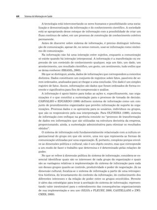 64 Sistemas de Informação em Saúde
A tecnologia está interconectando os seres humanos e possibilitando uma socia-
lização e democratização da informação e do conhecimento científico. A sociedade
está se apropriando desse estoque de informação com a possibilidade de criar um
fluxo contínuo de saber, em um processo de construção de conhecimento coletivo
permanente.
Antes de discorrer sobre sistema de informação, é preciso distinguir informa-
ção de comunicação, apesar de, no senso comum, usar-se informação como sinôni-
mo de comunicação.
Na informação não há uma interação entre sujeitos, enquanto a comunicação
só existe quando há interação interpessoal. A informação é a manifestação ou ex-
pressão de um conteúdo de conhecimento qualquer, seja um fato, um dado, um
acontecimento, um resultado científico, um gesto, um sentimento, tudo enfim que
se deixa conhecer (BRASIL, 2003).
Há que se distinguir, ainda, dados de informações que correspondem a conceitos
distintos. Dados constituem um conjunto de registros sobre fatos, passíveis de se-
rem ordenados, analisados para se chegar a uma conclusão. Um dado é um simples
registro de fatos. Assim, informações são dados que foram ordenados de forma co-
erente e significativa para fins de compreensão e análise.
A informação é apoio básico para todas as ações e, especificamente, nas orga-
nizações é o que constitui a sustentação para o processo de tomada de decisão.
CARVALHO e EDUARDO (1998) definem sistema de informação como um con-
junto de procedimentos organizados que provêm informação de suporte às orga-
nizações. Processa dados e os apresenta para os usuários, indivíduos ou grupos,
que são os responsáveis pela sua interpretação. Para OLIVEIRA (1999), sistema
de informação com enfoque na gerência consiste no “processo de transformação
de dados em informações que são utilizadas na estrutura decisória da empresa,
proporcionando, ainda, a sustentação administrativa para otimizar os resultados
obtidos”.
O sistema de informação está fundamentalmente relacionado com a cultura or-
ganizacional do grupo em que ele ocorre, uma vez que representa as formas de
comunicação utilizadas por uma organização. É, portanto, complexo porque envol-
ve as dimensões política e cultural; não é um objeto neutro, mas que corresponde
a um modo de fazer o trabalho que determina e é determinado pelas relações de
poder.
No que se refere à dimensão política do sistema de informação, considera-se es-
sencial identificar quais são os interesses de cada grupo da organização e quais
são as vantagens relativas à implementação do sistema de informação para cada
um desses grupos quanto ao controle, produtividade e poder de negociação. Já na
dimensão cultural, focaliza-se o sistema de informação a partir de uma retrospec-
tiva histórica, do levantamento do contexto da informação, do conhecimento dos
diferentes interesses e da relação de poder entre os grupos envolvidos. Permite
ir além das estratégias para levar à aceitação do sistema de informação, represen-
tando valor inestimável para o entendimento das consequências organizacionais
de sua implementação e seu uso (SILVA e FLEURY, 2000; CASTELLANI e ZWI-
CKER, 2000).
 