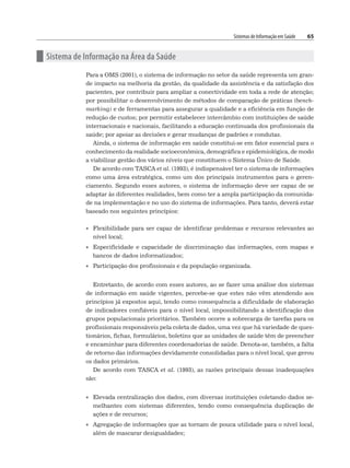 Sistemas de Informação em Saúde 65
n Sistema de Informação na Área da Saúde
Para a OMS (2001), o sistema de informação no setor da saúde representa um gran-
de impacto na melhoria da gestão, da qualidade da assistência e da satisfação dos
pacientes, por contribuir para ampliar a conectividade em toda a rede de atenção;
por possibilitar o desenvolvimento de métodos de comparação de práticas (bench-
marking) e de ferramentas para assegurar a qualidade e a eficiência em função de
redução de custos; por permitir estabelecer intercâmbio com instituições de saúde
internacionais e nacionais, facilitando a educação continuada dos profissionais da
saúde; por apoiar as decisões e gerar mudanças de padrões e condutas.
Ainda, o sistema de informação em saúde constitui-se em fator essencial para o
conhecimento da realidade socioeconômica, demográfica e epidemiológica, de modo
a viabilizar gestão dos vários níveis que constituem o Sistema Único de Saúde.
De acordo com TASCA et al. (1993), é indispensável ter o sistema de informações
como uma área estratégica, como um dos principais instrumentos para o geren-
ciamento. Segundo esses autores, o sistema de informação deve ser capaz de se
adaptar às diferentes realidades, bem como ter a ampla participação da comunida-
de na implementação e no uso do sistema de informações. Para tanto, deverá estar
baseado nos seguintes princípios:
• Flexibilidade para ser capaz de identificar problemas e recursos relevantes ao
nível local;
• Especificidade e capacidade de discriminação das informações, com mapas e
bancos de dados informatizados;
• Participação dos profissionais e da população organizada.
Entretanto, de acordo com esses autores, ao se fazer uma análise dos sistemas
de informação em saúde vigentes, percebe-se que estes não vêm atendendo aos
princípios já expostos aqui, tendo como consequência a dificuldade de elaboração
de indicadores confiáveis para o nível local, impossibilitando a identificação dos
grupos populacionais prioritários. Também ocorre a sobrecarga de tarefas para os
profissionais responsáveis pela coleta de dados, uma vez que há variedade de ques-
tionários, fichas, formulários, boletins que as unidades de saúde têm de preencher
e encaminhar para diferentes coordenadorias de saúde. Denota-se, também, a falta
de retorno das informações devidamente consolidadas para o nível local, que gerou
os dados primários.
De acordo com TASCA et al. (1993), as razões principais dessas inadequações
são:
• Elevada centralização dos dados, com diversas instituições coletando dados se-
melhantes com sistemas diferentes, tendo como consequência duplicação de
ações e de recursos;
• Agregação de informações que as tornam de pouca utilidade para o nível local,
além de mascarar desigualdades;
 