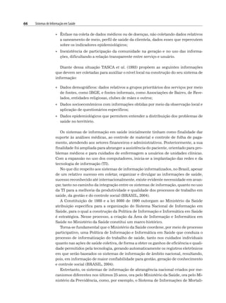 66 Sistemas de Informação em Saúde
• Ênfase na coleta de dados médicos ou de doenças, não coletando dados relativos
a saneamento de meio, perfil de saúde da clientela, dados esses que repercutem
sobre os indicadores epidemiológicos;
• Inexistência de participação da comunidade na geração e no uso das informa-
ções, dificultando a relação transparente entre serviço e usuário.
Diante dessa situação TASCA et al. (1993) propõem as seguintes informações
que devem ser coletadas para auxiliar o nível local na construção do seu sistema de
informação:
• Dados demográficos: dados relativos a grupos prioritários dos serviços por meio
de fontes, como IBGE, e fontes informais, como Associações de Bairro, de Fave-
lados, entidades religiosas, clubes de mães e outros;
• Dados socioeconômicos com informações obtidas por meio da observação local e
aplicação de questionários específicos;
• Dados epidemiológicos que permitem entender a distribuição dos problemas de
saúde no território.
Os sistemas de informação em saúde inicialmente tinham como finalidade dar
suporte às análises médicas, ao controle de material e controle de folha de paga-
mento, atendendo aos setores financeiros e administrativos. Posteriormente, a sua
finalidade foi ampliada para abranger a assistência do paciente, orientado para pro-
blemas médicos e para cuidados de enfermagem a usuários de unidades clínicas.
Com a expansão no uso dos computadores, inicia-se a implantação das redes e da
tecnologia de informação (TI).
No que diz respeito aos sistemas de informação informatizados, no Brasil, apesar
de um relativo sucesso em coletar, organizar e divulgar as informações de saúde,
sucesso reconhecido até internacionalmente, existe evidente necessidade em avan-
çar, tanto no caminho da integração entre os sistemas de informação, quanto no uso
da TI para a melhoria da produtividade e qualidade dos processos de trabalho em
saúde, da gestão e do controle social (BRASIL, 2004).
A Constituição de 1988 e a lei 8080 de 1990 outorgam ao Ministério da Saúde
atribuição específica para a organização do Sistema Nacional de Informação em
Saúde, para o qual a construção da Política de Informação e Informática em Saúde
é estratégica. Nesse processo, a criação da Área de Informação e Informática em
Saúde no Ministério da Saúde constitui um marco histórico.
Torna-se fundamental que o Ministério da Saúde coordene, por meio de processo
participativo, uma Política de Informação e Informática em Saúde que conduza o
processo de informatização do trabalho de saúde, tanto nos cuidados individuais
quanto nas ações de saúde coletiva, de forma a obter os ganhos de eficiência e quali-
dade permitidos pela tecnologia, gerando automaticamente os registros eletrônicos
em que serão baseados os sistemas de informação de âmbito nacional, resultando,
pois, em informação de maior confiabilidade para gestão, geração de conhecimento
e controle social (BRASIL, 2004).
Entretanto, os sistemas de informação de abrangência nacional criados por me-
canismos diferentes nos últimos 25 anos, ora pelo Ministério da Saúde, ora pelo Mi-
nistério da Previdência, como, por exemplo, o Sistema de Informações de Mortali-
 