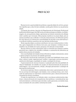 É prazeroso ter a oportunidade de prefaciar a segunda edição de um livro, porque
isso significa que a obra foi bem avaliada e aceita pelos leitores na sua primeira
edição.
A proposta das autoras, docentes do Departamento de Orientação Profissional
da Escola de Enfermagem da USP
, na área de Administração em Saúde e em Enfer-
magem, era, já na primeira edição, oportunizar aos leitores momentos de reflexão
sobre a prática que vivenciam. Esta proposta mantém-se na atual edição, pois as
autoras acreditam que a reflexão e a troca de conhecimentos e de diferentes pontos
de vista oferecem ao interlocutor a possibilidade de perceber novas alternativas e
a escolha de melhores assertivas nas suas decisões profissionais.
Nesta segunda edição, as autoras contribuem com seus conhecimentos e vivên-
cias, agora repaginados nos últimos cinco anos, que integram o cotidiano de seus
trabalhos nas atividades de ensino, pesquisa e de extensão à comunidade.
Buscam oferecer ao leitor informações sobre os conteúdos que integram a prática
gerencial com o objetivo de subsidiar a reflexão e a autonomia do enfermeiro na
prática desse processo de trabalho.
Com essa finalidade são tratados temas referentes ao objeto, instrumentos, meios
e saberes próprios do processo de trabalho gerencial.
Na dimensão estrutural das instituições de saúde são trabalhados temas como
ética, cultura e poder organizacional; conflito e negociação; processo decisório;
sistema de informação e qualidade em saúde e avaliação de serviços.
O gerenciamento de recursos humanos é analisado pela ótica da qualidade de
vida do trabalhador; do trabalho em equipe; do dimensionamento de pessoal de
enfermagem; e do recrutamento, seleção, educação permanente e avaliação de
desempenho profissional.
Os recursos materiais, físicos e ambientais, bem como o gerenciamento de cus-
tos nos serviços de enfermagem, são tratados, como os demais temas, com o hori-
zonte de oportunizar ao enfermeiro conhecimentos para o desenvolvimento de
competências técnico-científicas.
O relato de experiências e as reflexões sobre o uso desses conhecimentos obje-
tivam o desenvolvimento de competências ético-políticas e socioeducativas que
instrumentalizam o enfermeiro para decisões e ações gerenciais, em âmbito local,
como resultantes de uma análise contextual da saúde.
Paulina Kurcgant
PREFÁCIO
 
