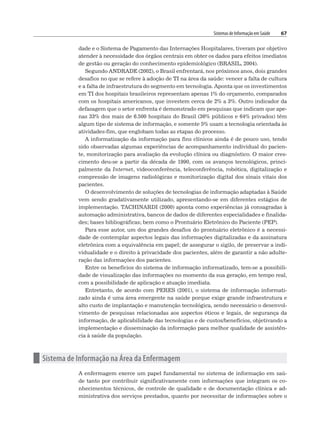 Sistemas de Informação em Saúde 67
dade e o Sistema de Pagamento das Internações Hospitalares, tiveram por objetivo
atender à necessidade dos órgãos centrais em obter os dados para efeitos imediatos
de gestão ou geração do conhecimento epidemiológico (BRASIL, 2004).
Segundo ANDRADE (2002), o Brasil enfrentará, nos próximos anos, dois grandes
desafios no que se refere à adoção de TI na área da saúde: vencer a falta de cultura
e a falta de infraestrutura do segmento em tecnologia. Aponta que os investimentos
em TI dos hospitais brasileiros representam apenas 1% do orçamento, comparados
com os hospitais americanos, que investem cerca de 2% a 3%. Outro indicador da
defasagem que o setor enfrenta é demonstrado em pesquisas que indicam que ape-
nas 33% dos mais de 6.500 hospitais do Brasil (36% públicos e 64% privados) têm
algum tipo de sistema de informação, e somente 5% usam a tecnologia orientada às
atividades-fim, que englobam todas as etapas do processo.
A informatização da informação para fins clínicos ainda é de pouco uso, tendo
sido observadas algumas experiências de acompanhamento individual do pacien-
te, monitorização para avaliação da evolução clínica ou diagnóstico. O maior cres-
cimento deu-se a partir da década de 1990, com os avanços tecnológicos, princi-
palmente da Internet, videoconferência, teleconferência, robótica, digitalização e
compressão de imagens radiológicas e monitorização digital dos sinais vitais dos
pacientes.
O desenvolvimento de soluções de tecnologias de informação adaptadas à Saúde
vem sendo gradativamente utilizado, apresentando-se em diferentes estágios de
implementação. TACHINARDI (2000) aponta como experiências já consagradas à
automação administrativa, bancos de dados de diferentes especialidades e finalida-
des; bases bibliográficas; bem como o Prontuário Eletrônico do Paciente (PEP).
Para esse autor, um dos grandes desafios do prontuário eletrônico é a necessi-
dade de contemplar aspectos legais das informações digitalizadas e da assinatura
eletrônica com a equivalência em papel; de assegurar o sigilo, de preservar a indi-
vidualidade e o direito à privacidade dos pacientes, além de garantir a não adulte-
ração das informações dos pacientes.
Entre os benefícios do sistema de informação informatizado, tem-se a possibili-
dade de visualização das informações no momento da sua geração, em tempo real,
com a possibilidade de aplicação e atuação imediata.
Entretanto, de acordo com PERES (2001), o sistema de informação informati-
zado ainda é uma área emergente na saúde porque exige grande infraestrutura e
alto custo de implantação e manutenção tecnológica, sendo necessário o desenvol-
vimento de pesquisas relacionadas aos aspectos éticos e legais, de segurança da
informação, de aplicabilidade das tecnologias e de custos/benefícios, objetivando a
implementação e disseminação da informação para melhor qualidade de assistên-
cia à saúde da população.
n Sistema de Informação na Área da Enfermagem
A enfermagem exerce um papel fundamental no sistema de informação em saú-
de tanto por contribuir significativamente com informações que integram os co-
nhecimentos técnicos, de controle de qualidade e de documentação clínica e ad-
ministrativa dos serviços prestados, quanto por necessitar de informações sobre o
 