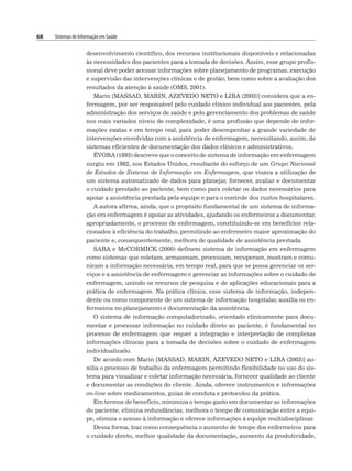 68 Sistemas de Informação em Saúde
desenvolvimento científico, dos recursos institucionais disponíveis e relacionadas
às necessidades dos pacientes para a tomada de decisões. Assim, esse grupo profis-
sional deve poder acessar informações sobre planejamento de programas, execução
e supervisão das intervenções clínicas e de gestão, bem como sobre a avaliação dos
resultados da atenção à saúde (OMS, 2001).
Marin [MASSAD, MARIN, AZEVEDO NETO e LIRA (2003)] considera que a en-
fermagem, por ser responsável pelo cuidado clínico individual aos pacientes, pela
administração dos serviços de saúde e pelo gerenciamento dos problemas de saúde
nos mais variados níveis de complexidade, é uma profissão que depende de infor-
mações exatas e em tempo real, para poder desempenhar a grande variedade de
intervenções envolvidas com a assistência de enfermagem, necessitando, assim, de
sistemas eficientes de documentação dos dados clínicos e administrativos.
ÉVORA (1993) descreve que o conceito de sistema de informação em enfermagem
surgiu em 1982, nos Estados Unidos, resultante do esforço de um Grupo Nacional
de Estudos de Sistema de Informação em Enfermagem, que visava a utilização de
um sistema automatizado de dados para planejar, fornecer, avaliar e documentar
o cuidado prestado ao paciente, bem como para coletar os dados necessários para
apoiar a assistência prestada pela equipe e para o controle dos custos hospitalares.
A autora afirma, ainda, que o propósito fundamental de um sistema de informa-
ção em enfermagem é apoiar as atividades, ajudando os enfermeiros a documentar,
apropriadamente, o processo de enfermagem, constituindo-se em benefícios rela-
cionados à eficiência do trabalho, permitindo ao enfermeiro maior aproximação do
paciente e, consequentemente, melhora de qualidade de assistência prestada.
SABA e McCORMICK (2000) definem sistema de informação em enfermagem
como sistemas que coletam, armazenam, processam, recuperam, mostram e comu-
nicam a informação necessária, em tempo real, para que se possa gerenciar os ser-
viços e a assistência de enfermagem e gerenciar as informações sobre o cuidado de
enfermagem, unindo os recursos de pesquisa e de aplicações educacionais para a
prática de enfermagem. Na prática clínica, esse sistema de informação, indepen-
dente ou como componente de um sistema de informação hospitalar, auxilia os en-
fermeiros no planejamento e documentação da assistência.
O sistema de informação computadorizado, orientado clinicamente para docu-
mentar e processar informação no cuidado direto ao paciente, é fundamental no
processo de enfermagem que requer a integração e interpretação de complexas
informações clínicas para a tomada de decisões sobre o cuidado de enfermagem
individualizado.
De acordo com Marin [MASSAD, MARIN, AZEVEDO NETO e LIRA (2003)] au-
xilia o processo de trabalho da enfermagem permitindo flexibilidade no uso do sis-
tema para visualizar e coletar informação necessária, fornecer qualidade ao cliente
e documentar as condições do cliente. Ainda, oferece instrumentos e informações
on-line sobre medicamentos, guias de conduta e protocolos da prática.
Em termos de benefício, minimiza o tempo gasto em documentar as informações
do paciente, elimina redundâncias, melhora o tempo de comunicação entre a equi-
pe, otimiza o acesso à informação e oferece informações à equipe multidisciplinar.
Dessa forma, traz como consequência o aumento de tempo dos enfermeiros para
o cuidado direto, melhor qualidade da documentação, aumento da produtividade,
 
