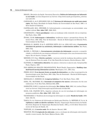 70 Sistemas de Informação em Saúde
BRASIL. Ministério da Saúde. Secretaria Executiva. Política de Informação em Informáti-
ca em Saúde. [on line] Disponível na Internet: (http://www.saude.gov.br/politica_informa-
cao) (abril.04)
CARVALHO, A. de O; EDUARDO, M.B. de P
. Sistemas de informação em saúde para muni-
cípios. São Paulo, Faculdade de Saúde Pública da Universidade de São Paulo, 1998. v. 6.
Série Saúde  Cidadania.
CASTELLANI, M.R.; ZWICKER, R. Informatizando a comunicação na universidade: uma
análise cultural. Rev. Adm. USP., 2000; 35(2).
CHIAVENATO, I. Novos paradigmas: como as mudanças estão mexendo com as empresas.
São Paulo, Atlas, 1996.
ÉVORA, Y.D.M. Enfermagem e informática: tendências atuais e perspectivas futuras. Ri-
beirão Preto, 1993. 230p. Tese de Doutorado – Escola de Enfermagem de Ribeirão Preto,
Universidade de São Paulo.
MASSAD, E.; MARIN, H de F
.; AZEVEDO NETO, R.S. de, LIRA ACO (eds.). O prontuário
eletrônico do paciente na assistência, informação e conhecimento médico. São Paulo,
2003. 213p.
McGEE, J.; PRUSAK, L. Gerenciamento estratégico da informação: aumente a competiti-
vidade e a eficiência de sua empresa utilizando a informação como uma ferramenta estra-
tégica. Rio de Janeiro, Campus, 1994.
MENDES, E.V. (Org.). Distrito sanitário: o processo social de mudança das práticas sanitá-
rias do Sistema Único de saúde. 2a ed. São Paulo-Rio de Janeiro, Hucite-Abrasco, 1994.
OLIVEIRA, R. Informática educativa: dos planos e discursos à sala de aula. Campinas/São
Paulo, Papirus, 1997.
PAN AMERICAN HEALTH ORGANIZATION. World Health Organization. Building stan-
dard-based nursing information systems. Washington, D.C., 2001.141p.
PERES, H.H.C. O ser docente frente ao mundo da informática: um olhar na perspectiva da
fenomenologia social. São Paulo, 2001. 228p. Tese de Doutorado – Escola de Enfermagem,
Universidade de São Paulo.
REINALDO, C.; RIBEIRO, M. A empresa holística. 2a ed. São Paulo, Vozes, 1990.
SABA, V.K.; McCORMI, K.A. Essentials of computers for nurses: informatics for the new
millennium. 3a ed. New York, McGraw-Hill, 2000.
SABBATINI, R.M.E. A explosão da informação. Rev. Inform. Méd. 1998; 1(4). [online] Dispo-
nível na Internet: (http://www.epub.org.br/informed) (16 Abril 99).
SILVA, S.M.; FLEURY, M.T.L. Aspectos culturais do uso de tecnologia de informação em
pesquisa acadêmica. Rev. Adm. USP., 2000; 35(2).
TACHINARDI, U. Tendência da tecnologia da informação em saúde. Mundo da Saúde, 2000;
24(3): 165-172.
TASCA, R. et al. Sistemas de Informação em Saúde para Distritos. In: MENDES, E. V. et al. A
vigilância à saúde no distrito sanitário. Brasília. Organização Panamericana da Saúde.
Escritório Regional da Organização Mundial da Saúde, 1993, p. 31-43 (Série Desenvolvi-
mento de Serviços de Saúde, 10).
TOFFLER, A.A. A terceira onda. Rio de Janeiro, Record, 1980.
WRISTON, W.B. O crepúsculo da soberania: como a revolução da informação está transfor-
mando o nosso mundo. São Paulo, Makron Books, 1994.
 