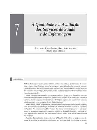 A Qualidade e a Avaliação
dos Serviços de Saúde
e de Enfermagem
DAISY MARIA RIZATTO TRONCHIN, MARTA MARIA MELLEIRO
E REGINA TOSHIE TAKAHASHI
7
71
n Introdução
As transformações ocorridas no cenário político mundial, a globalização da econo-
mia, a crescente difusão de novas tecnologias e a socialização dos meios de comuni-
cação são alguns dos eventos que contribuíram para a mudança do comportamento
dos usuários dos serviços, bem como para o aumento da competitividade na maio-
ria das organizações.
Nesse contexto, os estabelecimentos prestadores de serviços de saúde, compre-
endidos como empresas complexas, necessitam adaptar-se a esse novo cenário e
tornar-se flexíveis para incorporarem estratégias capazes de atender ao usuário,
seja interno ou externo, razão de ser da instituição.
NOGUEIRA (1994) salienta que o atendimento das necessidades e das expecta-
tivas dos usuários dos serviços de saúde, de maneira eficiente e eficaz, é a questão
norteadora dos pressupostos filosóficos e das bases metodológicas, que vêm orien-
tando as ações das organizações. Assim, o sistema de saúde brasileiro tem enfren-
tado, nas últimas décadas, um novo imperativo: a busca pela gestão da qualidade
dos serviços.
A gestão da qualidade, de acordo com GARAY (1997), refere-se ao processo ati-
vo de determinar e orientar o caminho a ser seguido para atingirmos os objeti-
 