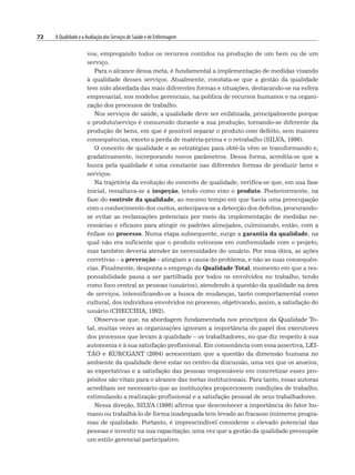 72 A Qualidade e a Avaliação dos Serviços de Saúde e de Enfermagem
vos, empregando todos os recursos contidos na produção de um bem ou de um
serviço.
Para o alcance dessa meta, é fundamental a implementação de medidas visando
à qualidade desses serviços. Atualmente, constata-se que a gestão da qualidade
tem sido abordada das mais diferentes formas e situações, destacando-se na esfera
empresarial, nos modelos gerenciais, na política de recursos humanos e na organi-
zação dos processos de trabalho.
Nos serviços de saúde, a qualidade deve ser enfatizada, principalmente porque
o produto/serviço é consumido durante a sua produção, tornando-se diferente da
produção de bens, em que é possível separar o produto com defeito, sem maiores
consequências, exceto a perda de matéria-prima e o retrabalho (SILVA, 1996).
O conceito de qualidade e as estratégias para obtê-la vêm se transformando e,
gradativamente, incorporando novos parâmetros. Dessa forma, acredita-se que a
busca pela qualidade é uma constante nas diferentes formas de produzir bens e
serviços.
Na trajetória da evolução do conceito de qualidade, verifica-se que, em sua fase
inicial, ressaltava-se a inspeção, tendo como eixo o produto. Posteriormente, na
fase do controle da qualidade, ao mesmo tempo em que havia uma preocupação
com o conhecimento dos custos, antecipava-se a detecção dos defeitos, procurando-
se evitar as reclamações potenciais por meio da implementação de medidas ne-
cessárias e eficazes para atingir os padrões almejados, culminando, então, com a
ênfase no processo. Numa etapa subsequente, surge a garantia da qualidade, na
qual não era suficiente que o produto estivesse em conformidade com o projeto,
mas também deveria atender às necessidades do usuário. Por essa ótica, as ações
corretivas – a prevenção – atingiam a causa do problema, e não as suas consequên-
cias. Finalmente, desponta o emprego da Qualidade Total, momento em que a res-
ponsabilidade passa a ser partilhada por todos os envolvidos no trabalho, tendo
como foco central as pessoas (usuários), atendendo à questão da qualidade na área
de serviços, intensificando-se a busca de mudanças, tanto comportamental como
cultural, dos indivíduos envolvidos no processo, objetivando, assim, a satisfação do
usuário (CHECCHIA, 1992).
Observa-se que, na abordagem fundamentada nos princípios da Qualidade To-
tal, muitas vezes as organizações ignoram a importância do papel dos executores
dos processos que levam à qualidade – os trabalhadores, no que diz respeito à sua
autonomia e à sua satisfação profissional. Em consonância com essa assertiva, LEI-
TÃO e KURCGANT (2004) acrescentam que a questão da dimensão humana no
ambiente da qualidade deve estar no centro da discussão, uma vez que os anseios,
as expectativas e a satisfação das pessoas responsáveis em concretizar esses pro-
pósitos são vitais para o alcance das metas institucionais. Para tanto, essas autoras
acreditam ser necessário que as instituições proporcionem condições de trabalho,
estimulando a realização profissional e a satisfação pessoal de seus trabalhadores.
Nessa direção, SILVA (1996) afirma que desconhecer a importância do fator hu-
mano ou trabalhá-lo de forma inadequada tem levado ao fracasso inúmeros progra-
mas de qualidade. Portanto, é imprescindível considerar o elevado potencial das
pessoas e investir na sua capacitação, uma vez que a gestão da qualidade pressupõe
um estilo gerencial participativo.
 
