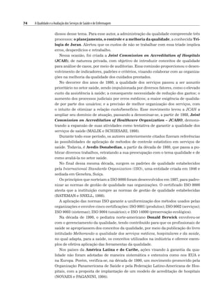 74 A Qualidade e a Avaliação dos Serviços de Saúde e de Enfermagem
diosos desse tema. Para esse autor, a administração da qualidade compreende três
processos: o planejamento, o controle e a melhoria da qualidade, a conhecida Tri-
logia de Juran. Alertou que os custos de não se trabalhar com essa tríade implica
erros, desperdícios e retrabalho.
Nessa ocasião, foi criada a Joint Commission on Accreditation of Hospitals
(JCAH), de natureza privada, com objetivo de introduzir conceitos de qualidade
para análise de casos, por meio de auditorias. Essa comissão proporcionou o desen-
volvimento de indicadores, padrões e critérios, visando colaborar com as organiza-
ções na melhoria da qualidade dos cuidados prestados.
No decorrer dos anos de 1980, a qualidade dos serviços passou a ser assunto
prioritário no setor saúde, sendo impulsionada por diversos fatores, como o elevado
custo da assistência à saúde; a consequente necessidade de redução dos gastos; o
aumento dos processos judiciais por erros médicos; a maior exigência de qualida-
de por parte dos usuários; e a precisão de melhor organização dos serviços, com
o intuito de otimizar a relação custo/benefício. Esse movimento levou a JCAH a
ampliar seu domínio de atuação, passando a denominar-se, a partir de 1988, Joint
Commission on Accreditation of Healthcare Organization – JCAHO, demons-
trando a expansão de suas atividades como tentativa de garantir a qualidade dos
serviços de saúde (MALIK e SCHIESARI, 1998).
Durante todo esse período, os autores anteriormente citados fizeram referências
às possibilidades de aplicação de métodos de controle estatístico em serviços de
saúde. Todavia, é Avedis Donabedian, a partir da década de 1980, que passa a pu-
blicar diversos trabalhos, retratando a sua preocupação com o tema qualidade e de
como avaliá-la no setor saúde.
No final dessa mesma década, surgem os padrões de qualidade estabelecidos
pela International Standards Organization (ISO), uma entidade criada em 1946 e
sediada em Genebra, Suíça.
Os princípios que norteiam a ISO 9000 foram desenvolvidos em 1987, para padro-
nizar as normas de gestão de qualidade nas organizações. O certificado ISO 9000
atesta que a instituição cumpre as normas de gestão de qualidade estabelecidas
(BATEMAN e SNELL, 1998).
A aplicação das normas ISO garante a uniformização dos métodos usados pelas
organizações e envolve cinco certificações: lSO 9001 (produtos); ISO 9002 (serviços);
ISO 9003 (sistemas); ISO 9004 (usuários); e ISO 14000 (preservação ecológica).
Na década de 1990, o pediatra norte-americano Donald Berwick envolveu-se
com o gerenciamento da qualidade, tendo contribuído para que os profissionais de
saúde se apropriassem dos conceitos da qualidade, por meio da publicação do livro
intitulado Melhorando a qualidade dos serviços médicos, hospitalares e da saúde,
no qual adapta, para a saúde, os conceitos utilizados na indústria e oferece exem-
plos de efetiva aplicação das ferramentas da qualidade.
Nos países da América Latina e do Caribe, ações visando à garantia da qua-
lidade não foram adotadas de maneira sistemática e extensiva como nos EUA e
na Europa. Porém, verifica-se, na década de 1990, um movimento promovido pela
Organização Panamericana de Saúde e pela Federação Latino-Americana de Hos-
pitais, com a proposta de implantação de um modelo de acreditação de hospitais
(NOVAES e PAGANINI, 1994).
 