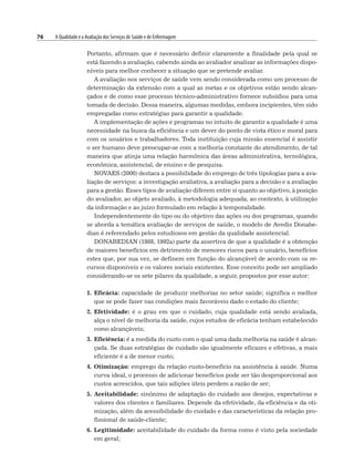 76 A Qualidade e a Avaliação dos Serviços de Saúde e de Enfermagem
Portanto, afirmam que é necessário definir claramente a finalidade pela qual se
está fazendo a avaliação, cabendo ainda ao avaliador analisar as informações dispo-
níveis para melhor conhecer a situação que se pretende avaliar.
A avaliação nos serviços de saúde vem sendo considerada como um processo de
determinação da extensão com a qual as metas e os objetivos estão sendo alcan-
çados e de como esse processo técnico-administrativo fornece subsídios para uma
tomada de decisão. Dessa maneira, algumas medidas, embora incipientes, têm sido
empregadas como estratégias para garantir a qualidade.
A implementação de ações e programas no intuito de garantir a qualidade é uma
necessidade na busca da eficiência e um dever do ponto de vista ético e moral para
com os usuários e trabalhadores. Toda instituição cuja missão essencial é assistir
o ser humano deve preocupar-se com a melhoria constante do atendimento, de tal
maneira que atinja uma relação harmônica das áreas administrativa, tecnológica,
econômica, assistencial, de ensino e de pesquisa.
NOVAES (2000) destaca a possibilidade do emprego de três tipologias para a ava-
liação de serviços: a investigação avaliativa, a avaliação para a decisão e a avaliação
para a gestão. Esses tipos de avaliação diferem entre si quanto ao objetivo, à posição
do avaliador, ao objeto avaliado, à metodologia adequada, ao contexto, à utilização
da informação e ao juízo formulado em relação à temporalidade.
Independentemente do tipo ou do objetivo das ações ou dos programas, quando
se aborda a temática avaliação de serviços de saúde, o modelo de Avedis Donabe-
dian é referendado pelos estudiosos em gestão da qualidade assistencial.
DONABEDIAN (1988, 1992a) parte da assertiva de que a qualidade é a obtenção
de maiores benefícios em detrimento de menores riscos para o usuário, benefícios
estes que, por sua vez, se definem em função do alcançável de acordo com os re-
cursos disponíveis e os valores sociais existentes. Esse conceito pode ser ampliado
considerando-se os sete pilares da qualidade, a seguir, propostos por esse autor:
1. Eficácia: capacidade de produzir melhorias no setor saúde; significa o melhor
que se pode fazer nas condições mais favoráveis dado o estado do cliente;
2. Efetividade: é o grau em que o cuidado, cuja qualidade está sendo avaliada,
alça o nível de melhoria da saúde, cujos estudos de eficácia tenham estabelecido
como alcançáveis;
3. Eficiência: é a medida do custo com o qual uma dada melhoria na saúde é alcan-
çada. Se duas estratégias de cuidado são igualmente eficazes e efetivas, a mais
eficiente é a de menor custo;
4. Otimização: emprego da relação custo-benefício na assistência à saúde. Numa
curva ideal, o processo de adicionar benefícios pode ser tão desproporcional aos
custos acrescidos, que tais adições úteis perdem a razão de ser;
5. Aceitabilidade: sinônimo de adaptação do cuidado aos desejos, expectativas e
valores dos clientes e familiares. Depende da efetividade, da eficiência e da oti-
mização, além da acessibilidade do cuidado e das características da relação pro-
fissional de saúde-cliente;
6. Legitimidade: aceitabilidade do cuidado da forma como é visto pela sociedade
em geral;
 