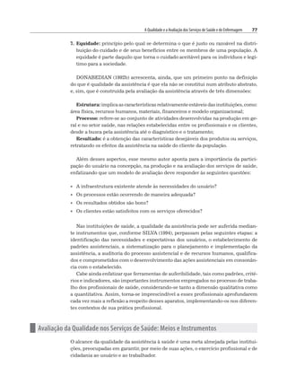 A Qualidade e a Avaliação dos Serviços de Saúde e de Enfermagem 77
7. Equidade: princípio pelo qual se determina o que é justo ou razoável na distri-
buição do cuidado e de seus benefícios entre os membros de uma população. A
equidade é parte daquilo que torna o cuidado aceitável para os indivíduos e legí-
timo para a sociedade.
DONABEDIAN (1992b) acrescenta, ainda, que um primeiro ponto na definição
do que é qualidade da assistência é que ela não se constitui num atributo abstrato,
e, sim, que é construída pela avaliação da assistência através de três dimensões:
Estrutura: implica as características relativamente estáveis das instituições, como:
área física, recursos humanos, materiais, financeiros e modelo organizacional;
Processo: refere-se ao conjunto de atividades desenvolvidas na produção em ge-
ral e no setor saúde, nas relações estabelecidas entre os profissionais e os clientes,
desde a busca pela assistência até o diagnóstico e o tratamento;
Resultado: é a obtenção das características desejáveis dos produtos ou serviços,
retratando os efeitos da assistência na saúde do cliente da população.
Além desses aspectos, esse mesmo autor aponta para a importância da partici-
pação do usuário na concepção, na produção e na avaliação dos serviços de saúde,
enfatizando que um modelo de avaliação deve responder às seguintes questões:
• A infraestrutura existente atende às necessidades do usuário?
• Os processos estão ocorrendo de maneira adequada?
• Os resultados obtidos são bons?
• Os clientes estão satisfeitos com os serviços oferecidos?
Nas instituições de saúde, a qualidade da assistência pode ser auferida median-
te instrumentos que, conforme SILVA (1994), perpassam pelas seguintes etapas: a
identificação das necessidades e expectativas dos usuários, o estabelecimento de
padrões assistenciais, a sistematização para o planejamento e implementação da
assistência, a auditoria do processo assistencial e de recursos humanos, qualifica-
dos e comprometidos com o desenvolvimento das ações assistenciais em consonân-
cia com o estabelecido.
Cabe ainda enfatizar que ferramentas de auferibilidade, tais como padrões, crité-
rios e indicadores, são importantes instrumentos empregados no processo de traba-
lho dos profissionais de saúde, considerando-se tanto a dimensão qualitativa como
a quantitativa. Assim, torna-se imprescindível a esses profissionais aprofundarem
cada vez mais a reflexão a respeito desses aparatos, implementando-os nos diferen-
tes contextos de sua prática profissional.
n Avaliação da Qualidade nos Serviços de Saúde: Meios e Instrumentos
O alcance da qualidade da assistência à saúde é uma meta almejada pelas institui-
ções, preocupadas em garantir, por meio de suas ações, o exercício profissional e de
cidadania ao usuário e ao trabalhador.
 