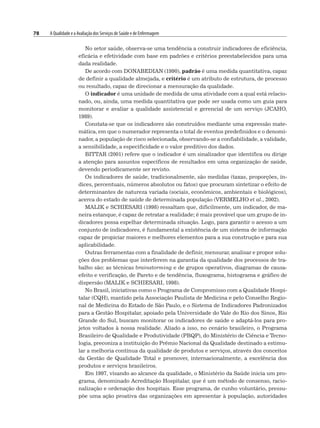 78 A Qualidade e a Avaliação dos Serviços de Saúde e de Enfermagem
No setor saúde, observa-se uma tendência a construir indicadores de eficiência,
eficácia e efetividade com base em padrões e critérios preestabelecidos para uma
dada realidade.
De acordo com DONABEDIAN (1990), padrão é uma medida quantitativa, capaz
de definir a qualidade almejada, e critério é um atributo de estrutura, de processo
ou resultado, capaz de direcionar a mensuração da qualidade.
O indicador é uma unidade de medida de uma atividade com a qual está relacio-
nado, ou, ainda, uma medida quantitativa que pode ser usada como um guia para
monitorar e avaliar a qualidade assistencial e gerencial de um serviço (JCAHO,
1989).
Constata-se que os indicadores são construídos mediante uma expressão mate-
mática, em que o numerador representa o total de eventos predefinidos e o denomi-
nador, a população de risco selecionada, observando-se a confiabilidade, a validade,
a sensibilidade, a especificidade e o valor preditivo dos dados.
BITTAR (2001) refere que o indicador é um sinalizador que identifica ou dirige
a atenção para assuntos específicos de resultados em uma organização de saúde,
devendo periodicamente ser revisto.
Os indicadores de saúde, tradicionalmente, são medidas (taxas, proporções, ín-
dices, percentuais, números absolutos ou fatos) que procuram sintetizar o efeito de
determinantes de natureza variada (sociais, econômicos, ambientais e biológicos),
acerca do estado de saúde de determinada população (VERMELHO et al., 2002).
MALIK e SCHIESARI (1998) ressaltam que, dificilmente, um indicador, de ma-
neira estanque, é capaz de retratar a realidade; é mais provável que um grupo de in-
dicadores possa espelhar determinada situação. Logo, para garantir o acesso a um
conjunto de indicadores, é fundamental a existência de um sistema de informação
capaz de propiciar maiores e melhores elementos para a sua construção e para sua
aplicabilidade.
Outras ferramentas com a finalidade de definir, mensurar, analisar e propor solu-
ções dos problemas que interferem na garantia da qualidade dos processos de tra-
balho são: as técnicas brainstorming e de grupos operativos, diagramas de causa-
efeito e verificação, de Pareto e de tendência, fluxograma, histograma e gráfico de
dispersão (MALIK e SCHIESARI, 1998).
No Brasil, iniciativas como o Programa de Compromisso com a Qualidade Hospi-
talar (CQH), mantido pela Associação Paulista de Medicina e pelo Conselho Regio-
nal de Medicina do Estado de São Paulo, e o Sistema de Indicadores Padronizados
para a Gestão Hospitalar, apoiado pela Universidade do Vale do Rio dos Sinos, Rio
Grande do Sul, buscam monitorar os indicadores de saúde e adaptá-los para pro-
jetos voltados à nossa realidade. Aliado a isso, no cenário brasileiro, o Programa
Brasileiro de Qualidade e Produtividade (PBQP), do Ministério de Ciência e Tecno-
logia, preconiza a instituição do Prêmio Nacional da Qualidade destinado a estimu-
lar a melhoria contínua da qualidade de produtos e serviços, através dos conceitos
da Gestão de Qualidade Total e promover, internacionalmente, a excelência dos
produtos e serviços brasileiros.
Em 1997, visando ao alcance da qualidade, o Ministério da Saúde inicia um pro-
grama, denominado Acreditação Hospitalar, que é um método de consenso, racio-
nalização e ordenação dos hospitais. Esse programa, de cunho voluntário, pressu-
põe uma ação proativa das organizações em apresentar à população, autoridades
 