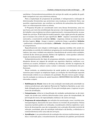 A Qualidade e a Avaliação dos Serviços de Saúde e de Enfermagem 79
sanitárias e fornecedores/consumidores de serviços de saúde um padrão de quali-
dade compatível com uma referência externa.
Para a implantação de programas de qualidade, é indispensável a utilização de
determinadas ferramentas que promovam uma mudança no ambiente físico, nas
questões organizacionais, que auxiliem na melhoria da autoestima dos profissio-
nais e no relacionamento entre os setores.
O Programa 5S pode ser considerado como uma dessas ferramentas, uma vez
que busca, por meio da sensibilização das pessoas e da reorganização dos processos
de trabalho, uma mudança na cultura organizacional e, consequentemente, na qua-
lidade dos serviços. É derivada do modelo japonês, cujas siglas provêm de palavras
que se iniciam com a letra S e que significam: Seiri – separar o necessário do des-
necessário, o essencial do acidental; Seiton – organizar, colocar as coisas nos seus
devidos lugares; Seiso – limpar e manter o ambiente limpo e agradável; Seiketsu
– padronizar e simplificar as atividades; e Shitsuke – disciplinar, manter a ordem e
os compromissos.
Especificamente com relação à enfermagem, algumas medidas vêm sendo im-
plementadas no sentido de estabelecer programas de monitorização aplicando indi-
cadores, tais como: cuidado com cateteres, transferência de usuário entre unidades,
controle da dor, úlcera por pressão, flebite e de vigilância – como quedas e adminis-
tração de medicamentos (DENSER, 2003).
Independentemente dos tipos de programas adotados, consideramos que os in-
dicadores devam ser capazes de atender aos seguintes objetivos: melhorar a as-
sistência ao usuário, fortalecer a confiança da clientela, atender às exigências de
órgãos financiadores, reduzir custos e atrair e estimular o envolvimento dos pro-
fissionais.
Nesse contexto, os estabelecimentos de saúde podem ser avaliados de várias
maneiras para cumprir as exigências legais, as condições de classificação segundo
determinado critério ou as condições de qualidade. Há pelo menos quatro catego-
rias de avaliação no sistema de saúde brasileiro (MINISTÉRIO DA SAÚDE, 1999),
elencadas a seguir:
• Habilitação ou Alvará: trata-se de uma avaliação executada pela autoridade sa-
nitária jurisdicional, pela Agência Nacional de Vigilância Sanitária ou por enti-
dade delegada para esse propósito. É uma pré-condição para o ingresso no pro-
cesso de acreditação;
• Categorização: refere-se à classificação de unidades ambulatoriais ou de inter-
nação, de acordo com critérios determinados como: graus de complexidade, de
prevenção de riscos, de especialidades médicas e de outros serviços;
• Programas de autoavaliação: são métodos de monitoração, como: reuniões ana-
tomopatológicas, discussões de casos clínicos ou revisões de prontuários. Outras
maneiras também podem ser utilizadas, considerando critérios explícitos e acei-
táveis de desempenho, que são comparados com a atenção oferecida (controle de
infecção, morbidade, grau de satisfação individual e da família, a referência e a
contrarreferência entre uma rede de serviços);
• Acreditação: é um procedimento de avaliação dos recursos institucionais, perió-
dico e reservado para o reconhecimento da existência de padrões previamente
 