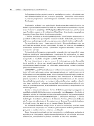 80 A Qualidade e a Avaliação dos Serviços de Saúde e de Enfermagem
definidos na estrutura, no processo e no resultado, com vistas a estimular e man-
ter o desenvolvimento de uma cultura da qualidade. Constitui-se, essencialmen-
te, em um programa de transformação da realidade, e não em uma forma de
fiscalização.
Atualmente, no Brasil, três organizações destacam-se por disponibilizarem ele-
mentos capazes de monitorar a qualidade nos estabelecimentos de saúde: a Organi-
zação Nacional de Acreditação (ONA), ligada ao Ministério da Saúde, a norte-ameri-
cana Joint Commission on Accreditation of Healthcare Organization e a canadense
Canadian Council on Health Services Accreditation.
O Manual Brasileiro de Acreditação Hospitalar é o instrumento de avaliação da
qualidade institucional que engloba todas as unidades do hospital, apresentando
padrões de qualidade para cada uma, agrupados em três níveis de complexidade.
Os requisitos dos níveis 1 (segurança-estrutura) e 2 (organização-processo) são
aplicáveis aos serviços, setores ou unidades alocados em uma das oito seções do
instrumento de avaliação; o nível 3 (excelência na gestão-resultado) é aplicado às
seções como um todo.
No âmbito de enfermagem, sempre existiu uma ação informal para auferir a qua-
lidade da assistência, representada pela preocupação dos enfermeiros em seguir
rigorosamente os procedimentos executados, acreditando-se com isso que seriam
assegurados os resultados almejados (ADAMI, 2000).
Por essa ótica, entende-se que, no serviço de enfermagem, a gestão da qualida-
de da assistência volta-se para a prática profissional fundamentada no corpo do
conhecimento da enfermagem, nas habilidades, nas crenças e valores individuais,
profissionais e institucionais.
CIANCIARULLO (1997) elucida que os conhecimentos constituem-se num con-
junto teórico do saber, expresso de maneira operacional, por meio do processo de
enfermagem, sistematizando as ações, atingindo um nível de qualidade compatível
com a necessidade do usuário, de sua família e da comunidade. A habilidade é a
própria capacidade de cuidar, de realizar algo, constituindo-se em um dos alicerces
da qualidade da assistência, e as crenças e valores influenciam o padrão estabele-
cido para a assistência, embasado na qualidade dos resultados desejados, da inte-
ração do enfermeiro-usuário, e refletem-se no compromisso do ser enfermeiro em
exercer a profissão.
Dentre os instrumentos de que o Serviço de Enfermagem dispõe para gestão da
qualidade, ADAMI (2000) cita aqueles considerados como internos: a Comissão de
Avaliação Interna da Qualidade, constituída de elementos da equipe multidiscipli-
nar, a Comissão de Auditoria em Enfermagem, a Comissão de Prevenção e Controle
de Infecções Hospitalares, a Comissão de Ética em Pesquisa, a Comissão de Educa-
ção Permanente, a Comissão de Gerenciamento de Riscos, a Comissão de Avaliação
dos Usuários e o externo, como a referida Acreditação Hospitalar.
Há ainda que considerar a importância de elaborar indicadores passíveis de se-
rem estudados e comparados, no âmbito do gerenciamento do Serviço de Enferma-
gem, com os padrões internos e externos à instituição.
Dessa forma, podemos implementar instrumentos reguladores da qualidade da
assistência de enfermagem, baseados nos componentes de estrutura, de processo e
de resultado, considerando os padrões e critérios de uma dada realidade.
 
