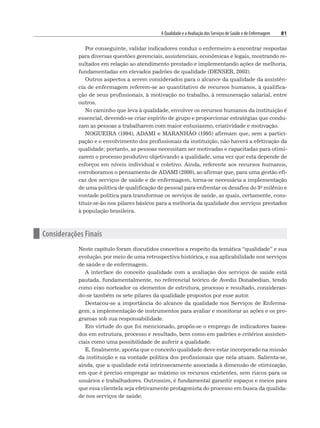 A Qualidade e a Avaliação dos Serviços de Saúde e de Enfermagem 81
Por conseguinte, validar indicadores conduz o enfermeiro a encontrar respostas
para diversas questões gerenciais, assistenciais, econômicas e legais, mostrando re-
sultados em relação ao atendimento prestado e implementando ações de melhoria,
fundamentadas em elevados padrões de qualidade (DENSER, 2003).
Outros aspectos a serem considerados para o alcance da qualidade da assistên-
cia de enfermagem referem-se ao quantitativo de recursos humanos, à qualifica-
ção de seus profissionais, à motivação no trabalho, à remuneração salarial, entre
outros.
No caminho que leva à qualidade, envolver os recursos humanos da instituição é
essencial, devendo-se criar espírito de grupo e proporcionar estratégias que condu-
zam as pessoas a trabalharem com maior entusiasmo, criatividade e motivação.
NOGUEIRA (1994), ADAMI e MARANHÃO (1995) afirmam que, sem a partici-
pação e o envolvimento dos profissionais da instituição, não haverá a efetivação da
qualidade; portanto, as pessoas necessitam ser motivadas e capacitadas para otimi-
zarem o processo produtivo objetivando a qualidade, uma vez que esta depende de
esforços em níveis individual e coletivo. Ainda, referente aos recursos humanos,
corroboramos o pensamento de ADAMI (2000), ao afirmar que, para uma gestão efi-
caz dos serviços de saúde e de enfermagem, torna-se necessária a implementação
de uma política de qualificação de pessoal para enfrentar os desafios do 3o milênio e
vontade política para transformar os serviços de saúde, as quais, certamente, cons-
tituir-se-ão nos pilares básicos para a melhoria da qualidade dos serviços prestados
à população brasileira.
n Considerações Finais
Neste capítulo foram discutidos conceitos a respeito da temática “qualidade” e sua
evolução, por meio de uma retrospectiva histórica, e sua aplicabilidade nos serviços
de saúde e de enfermagem.
A interface do conceito qualidade com a avaliação dos serviços de saúde está
pautada, fundamentalmente, no referencial teórico de Avedis Donabedian, tendo
como eixo norteador os elementos de estrutura, processo e resultado, consideran-
do-se também os sete pilares da qualidade propostos por esse autor.
Destacou-se a importância do alcance da qualidade nos Serviços de Enferma-
gem, a implementação de instrumentos para avaliar e monitorar as ações e os pro-
gramas sob sua responsabilidade.
Em virtude do que foi mencionado, propôs-se o emprego de indicadores basea-
dos em estrutura, processo e resultado, bem como em padrões e critérios assisten-
ciais como uma possibilidade de auferir a qualidade.
E, finalmente, aponta que o conceito qualidade deve estar incorporado na missão
da instituição e na vontade política dos profissionais que nela atuam. Salienta-se,
ainda, que a qualidade está intrinsecamente associada à dimensão de otimização,
em que é preciso empregar ao máximo os recursos existentes, sem riscos para os
usuários e trabalhadores. Outrossim, é fundamental garantir espaços e meios para
que essa clientela seja efetivamente protagonista do processo em busca da qualida-
de nos serviços de saúde.
 