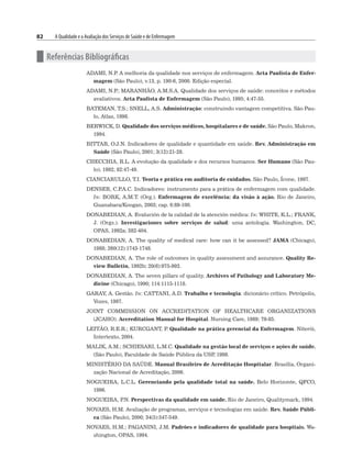 82 A Qualidade e a Avaliação dos Serviços de Saúde e de Enfermagem
n Referências Bibliográficas
ADAMI, N.P
. A melhoria da qualidade nos serviços de enfermagem. Acta Paulista de Enfer-
magem (São Paulo), v.13, p. 190-6, 2000. Edição especial.
ADAMI, N.P
.; MARANHÃO, A.M.S.A. Qualidade dos serviços de saúde: conceitos e métodos
avaliativos. Acta Paulista de Enfermagem (São Paulo), 1995; 4:47-55.
BATEMAN, T.S.; SNELL, A.S. Administração: construindo vantagem competitiva. São Pau-
lo, Atlas, 1998.
BERWICK, D. Qualidade dos serviços médicos, hospitalares e de saúde. São Paulo, Makron,
1994.
BITTAR, O.J.N. Indicadores de qualidade e quantidade em saúde. Rev. Administração em
Saúde (São Paulo), 2001; 3(12):21-28.
CHECCHIA, R.L. A evolução da qualidade e dos recursos humanos. Ser Humano (São Pau-
lo), 1992; 82:47-49.
CIANCIARULLO, T.I. Teoria e prática em auditoria de cuidados. São Paulo, Ícone, 1997.
DENSER, C.P
.A.C. Indicadores: instrumento para a prática de enfermagem com qualidade.
In: BORK, A.M.T. (Org.). Enfermagem de excelência: da visão à ação. Rio de Janeiro,
Guanabara/Koogan, 2003; cap. 6:89-100.
DONABEDIAN, A. Evalución de la calidad de la atención médica: In: WHITE, K.L.; FRANK,
J. (Orgs.). Investigaciones sobre serviços de salud: uma antologia. Washington, DC,
OPAS, 1992a; 382-404.
DONABEDIAN, A. The quality of medical care: how can it be assessed? JAMA (Chicago),
1988; 260(12):1743-1748.
DONABEDIAN, A. The role of outcomes in quality assessment and assurance. Quality Re-
view Bulletin, 1992b; 20(6):975-992.
DONABEDIAN, A. The seven pillars of quality. Archives of Pathology and Laboratory Me-
dicine (Chicago), 1990; 114:1115-1118.
GARAY, A. Gestão. In: CATTANI, A.D. Trabalho e tecnologia: dicionário crítico. Petrópolis,
Vozes, 1997.
JOINT COMMISSION ON ACCREDITATION OF HEALTHCARE ORGANIZATIONS
(JCAHO). Accreditation Manual for Hospital. Nursing Care, 1989; 79-85.
LEITÃO, R.E.R.; KURCGANT, P
. Qualidade na prática gerencial da Enfermagem. Niterói,
Intertexto, 2004.
MALIK, A.M.; SCHIESARI, L.M.C. Qualidade na gestão local de serviços e ações de saúde.
(São Paulo), Faculdade de Saúde Pública da USP
, 1998.
MINISTÉRIO DA SAÚDE. Manual Brasileiro de Acreditação Hospitalar. Brasília, Organi-
zação Nacional de Acreditação, 2006.
NOGUEIRA, L.C.L. Gerenciando pela qualidade total na saúde. Belo Horizonte, QFCO,
1996.
NOGUEIRA, P
.N. Perspectivas da qualidade em saúde. Rio de Janeiro, Qualitymark, 1994.
NOVAES, H.M. Avaliação de programas, serviços e tecnologias em saúde. Rev. Saúde Públi-
ca (São Paulo), 2000; 34(5):547-549.
NOVAES, H.M.; PAGANINI, J.M. Padrões e indicadores de qualidade para hospitais. Wa-
shington, OPAS, 1994.
 