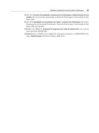 A Qualidade e a Avaliação dos Serviços de Saúde e de Enfermagem 83
SILVA, S.H. Controle da qualidade assistencial em enfermagem: implementação de um
modelo. Tese de doutorado apresentada na Escola de Enfermagem, Universidade de São
Paulo, 1994.
SILVA, V.E.F
. Qualidade nas instituições de saúde e a prática da enfermagem. São Paulo,
Departamento de Orientação Professional – Escola de Enfermagem, Universidade de São
Paulo, 1996. 13p. Apostila.
TANAKA, O.Y.; MELO, C. Avaliação de programas de saúde do adolescente: um modo de
fazer. São Paulo, EDUSP
, 2001.
VERMELHO, L.L.; COSTA, A.J.L.; KALE, P
.L. Indicadores de Saúde. In: MEDRONHO, R.A.
(Org.). Epidemiologia. São Paulo, Atheneu, 2002; 33-55.
 