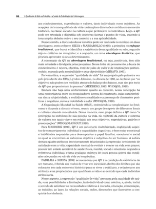 86 A Qualidade deVida noTrabalho e a Saúde doTrabalhador de Enfermagem
aos conhecimentos, experiências e valores, tanto individuais como coletivos. As
acepções do termo qualidade de vida contemplam dimensões contidas no momento
histórico, na classe social e na cultura a que pertencem os indivíduos. Logo, a QV
pode ser retratada e discutida sob inúmeras facetas e pontos de vista, trazendo à
tona amplos debates sobre o seu conceito e a sua aplicabilidade.
Nesse sentido, a discussão dessa temática pode ser realizada no mínimo em duas
abordagens, como referem SILVA e MASSAROLLO (1998): a primeira no enfoque
tradicional, que busca e identifica a existência dessa qualidade ou não, segundo
alguns critérios ou categorias; e a segunda, em uma abordagem histórica, que
procura apreender os seus determinantes.
A concepção da QV na abordagem tradicional, ou seja, positivista, tem sido
mais estudada e divulgada pelas pesquisas. Nessa linha de pensamento, a busca do
conhecimento é neutra, objetiva, livre de juízo de valor e de implicações político-
sociais, marcada pela neutralidade e pela objetividade (MINAYO, 1993).
Por essa ótica, a expressão “qualidade de vida” foi empregada pela primeira vez
pelo presidente dos EUA, Lyndon Johnson, na década de 1960, ao declarar que “os
objetivos não podem ser medidos através do balanço dos bancos, mas sim por meio
da QV que proporcionam às pessoas” (MEEBERG, 1993; WHOQOL, 1998).
Embora não haja uma uniformidade quanto ao conceito, nessa concepção há
uma concordância entre os pesquisadores acerca do constructo, cujas característi-
cas são: a subjetividade, a multidimensionalidade e a presença de dimensões posi-
tivas e negativas, como a mobilidade e a dor (WHOQOL, 1998).
A Organização Mundial da Saúde (OMS), entendendo a complexidade do fenô-
meno e disposta a discutir o tema, reuniu um grupo de experts de diferentes locais
e culturas visando conceituá-la. Dessa maneira, esse grupo definiu a QV como “a
percepção do indivíduo de sua posição na vida, no contexto da cultura e sistema
de valores nos quais vive e em relação aos seus objetivos, expectativas, padrões e
preocupações” (WHOQOL GROUP
, 1998).
Para MEEBERG (1993), QV é um constructo multifacetado, englobando aspec-
tos de comportamento individual e capacidades cognitivas, o bem-estar emocional
e habilidades requeridas para desempenhar o papel familiar, vocacional e social
no qual se encontram as naturezas objetiva e subjetiva do ser humano. A autora
destaca quatro atributos intrinsecamente relacionados à expressão: sentimento de
satisfação com a vida; capacidade mental de evoluir e vencer na vida com prazer;
possuir um estado aceitável de saúde física, mental, social e emocional segundo a
referência individual; e uma avaliação objetiva de outra pessoa acerca das condi-
ções adequadas ou não da vida ou terapêutica.
PADILHA e SOUZA (1999) acrescentam que QV é a condição da existência do
ser humano, referida aos modos de viver em sociedade, dentro dos limites que são
colocados em cada momento histórico para se viver o cotidiano, e relaciona-se aos
atributos e às propriedades que qualificam a vida e ao sentido que cada indivíduo
atribui a ela.
Nesse aspecto, a expressão “qualidade de vida” perpassa pela qualidade de saú-
de, suas possibilidades e limitações, tanto individual como coletiva, e, ainda, inclui
o sentido de satisfazer as necessidades relativas à moradia, educação, alimentação,
ao trabalho, ao lazer, às relações sociais, enfim, dimensões que favorecem a con-
quista da cidadania.
 