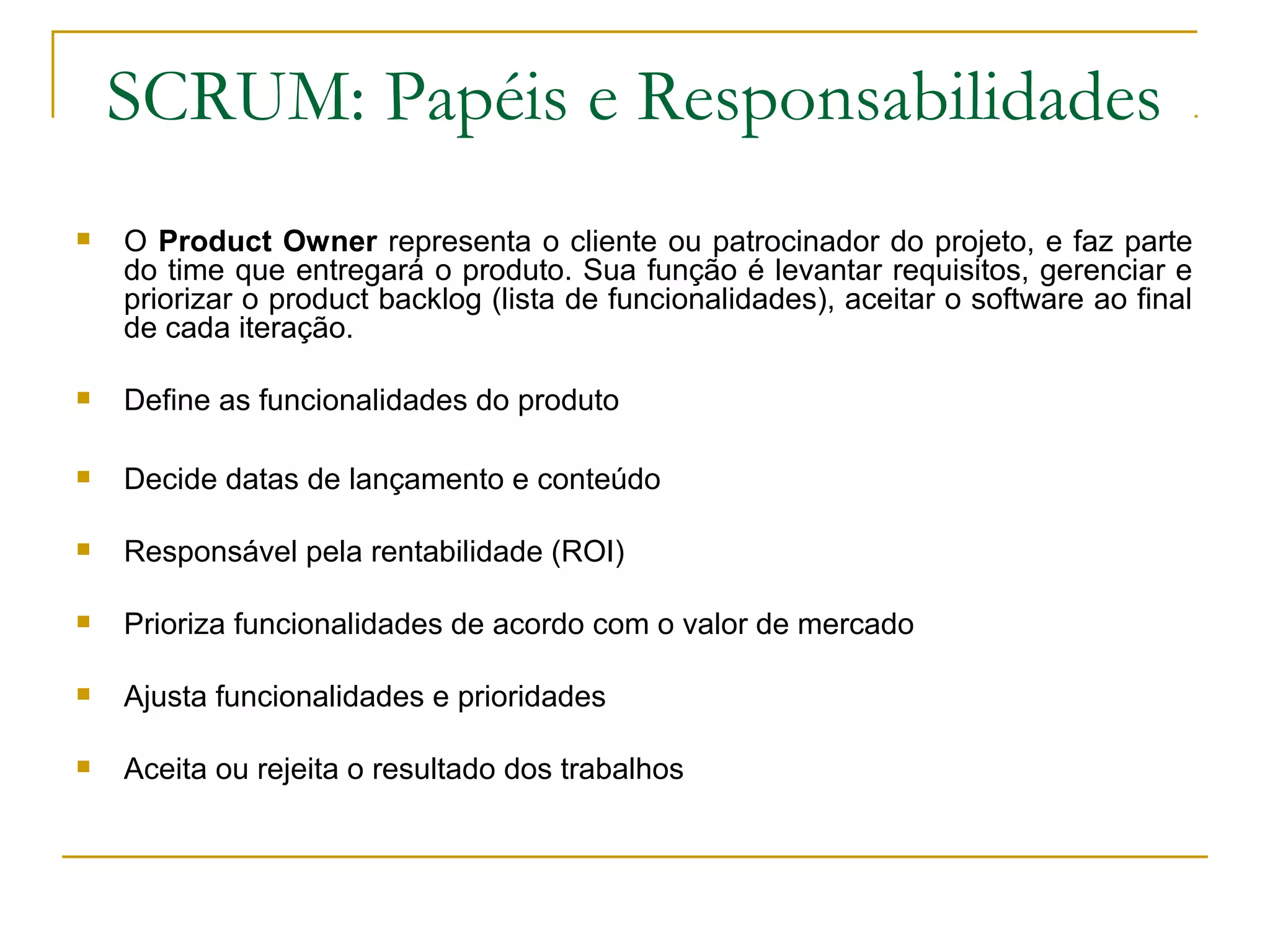 SCRUM: Papéis e Responsabilidades
 O Product Owner representa o cliente ou patrocinador do projeto, e faz parte
do time que entregará o produto. Sua função é levantar requisitos, gerenciar e
priorizar o product backlog (lista de funcionalidades), aceitar o software ao final
de cada iteração.
 Define as funcionalidades do produto
 Decide datas de lançamento e conteúdo
 Responsável pela rentabilidade (ROI)
 Prioriza funcionalidades de acordo com o valor de mercado
 Ajusta funcionalidades e prioridades
 Aceita ou rejeita o resultado dos trabalhos
 