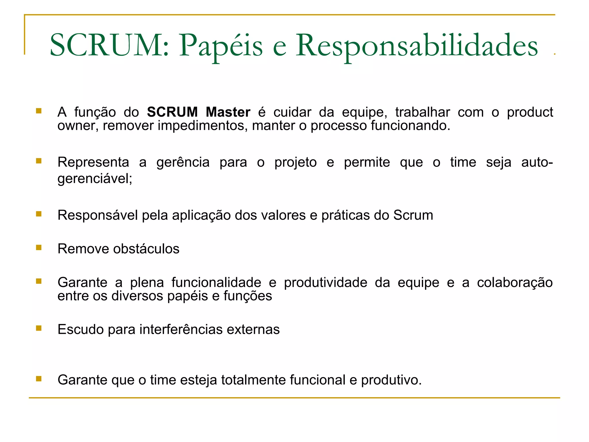 SCRUM: Papéis e Responsabilidades
 A função do SCRUM Master é cuidar da equipe, trabalhar com o product
owner, remover impedimentos, manter o processo funcionando.
 Representa a gerência para o projeto e permite que o time seja auto-
gerenciável;
 Responsável pela aplicação dos valores e práticas do Scrum
 Remove obstáculos
 Garante a plena funcionalidade e produtividade da equipe e a colaboração
entre os diversos papéis e funções
 Escudo para interferências externas
 Garante que o time esteja totalmente funcional e produtivo.
 