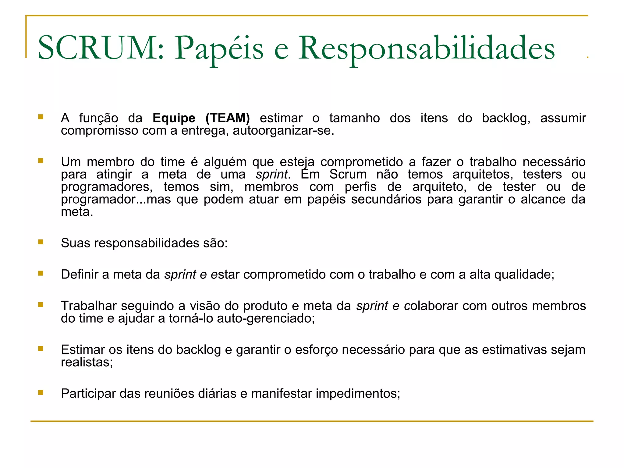 SCRUM: Papéis e Responsabilidades
 A função da Equipe (TEAM) estimar o tamanho dos itens do backlog, assumir
compromisso com a entrega, autoorganizar-se.
 Um membro do time é alguém que esteja comprometido a fazer o trabalho necessário
para atingir a meta de uma sprint. Em Scrum não temos arquitetos, testers ou
programadores, temos sim, membros com perfis de arquiteto, de tester ou de
programador...mas que podem atuar em papéis secundários para garantir o alcance da
meta.
 Suas responsabilidades são:
 Definir a meta da sprint e estar comprometido com o trabalho e com a alta qualidade;
 Trabalhar seguindo a visão do produto e meta da sprint e colaborar com outros membros
do time e ajudar a torná-lo auto-gerenciado;
 Estimar os itens do backlog e garantir o esforço necessário para que as estimativas sejam
realistas;
 Participar das reuniões diárias e manifestar impedimentos;
 