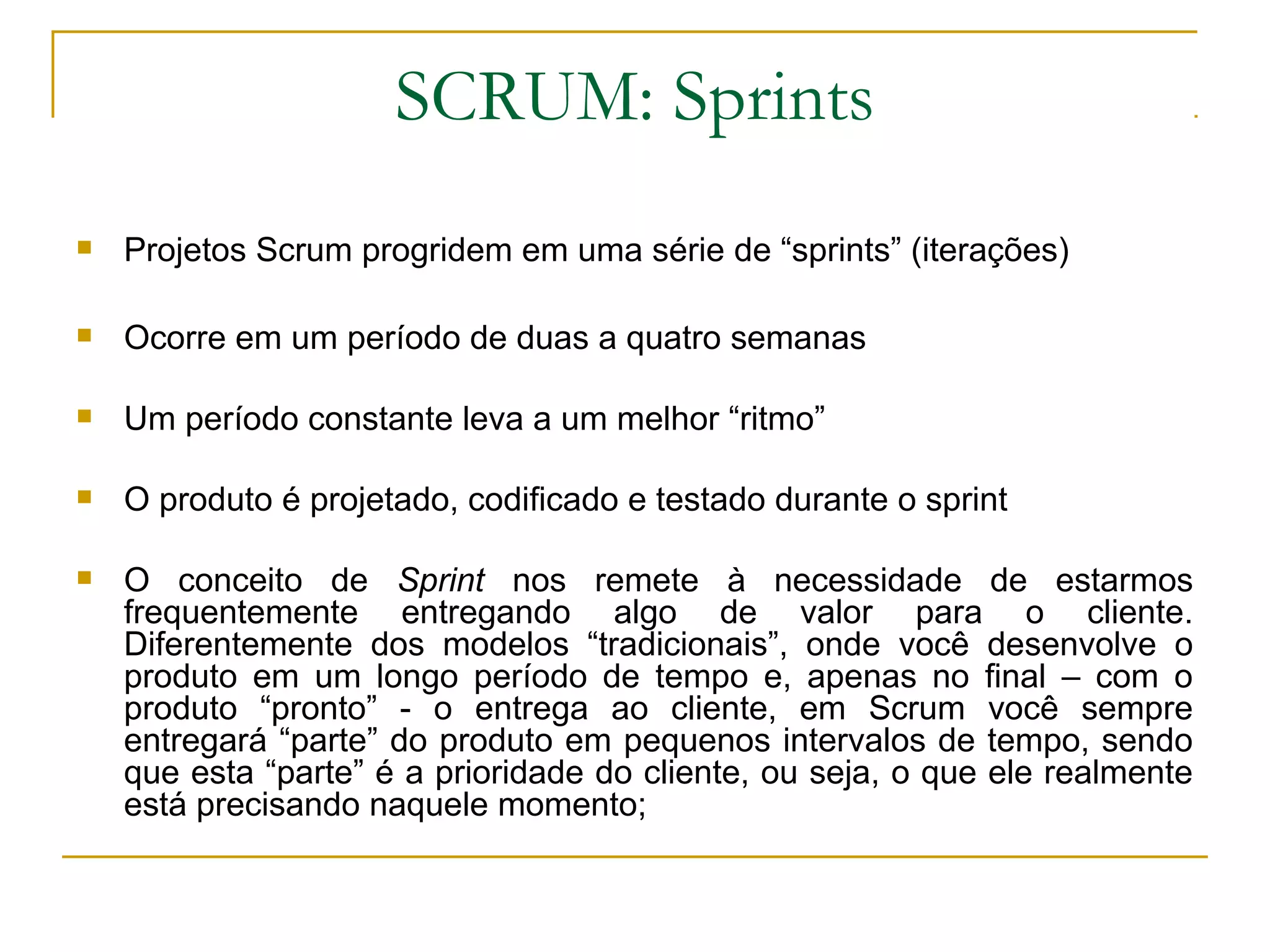 SCRUM: Sprints
 Projetos Scrum progridem em uma série de “sprints” (iterações)
 Ocorre em um período de duas a quatro semanas
 Um período constante leva a um melhor “ritmo”
 O produto é projetado, codificado e testado durante o sprint
 O conceito de Sprint nos remete à necessidade de estarmos
frequentemente entregando algo de valor para o cliente.
Diferentemente dos modelos “tradicionais”, onde você desenvolve o
produto em um longo período de tempo e, apenas no final – com o
produto “pronto” - o entrega ao cliente, em Scrum você sempre
entregará “parte” do produto em pequenos intervalos de tempo, sendo
que esta “parte” é a prioridade do cliente, ou seja, o que ele realmente
está precisando naquele momento;
 
