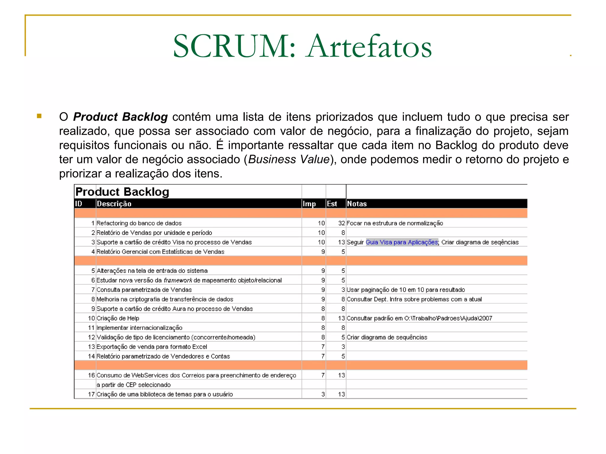 SCRUM: Artefatos
 O Product Backlog contém uma lista de itens priorizados que incluem tudo o que precisa ser
realizado, que possa ser associado com valor de negócio, para a finalização do projeto, sejam
requisitos funcionais ou não. É importante ressaltar que cada item no Backlog do produto deve
ter um valor de negócio associado (Business Value), onde podemos medir o retorno do projeto e
priorizar a realização dos itens.
 