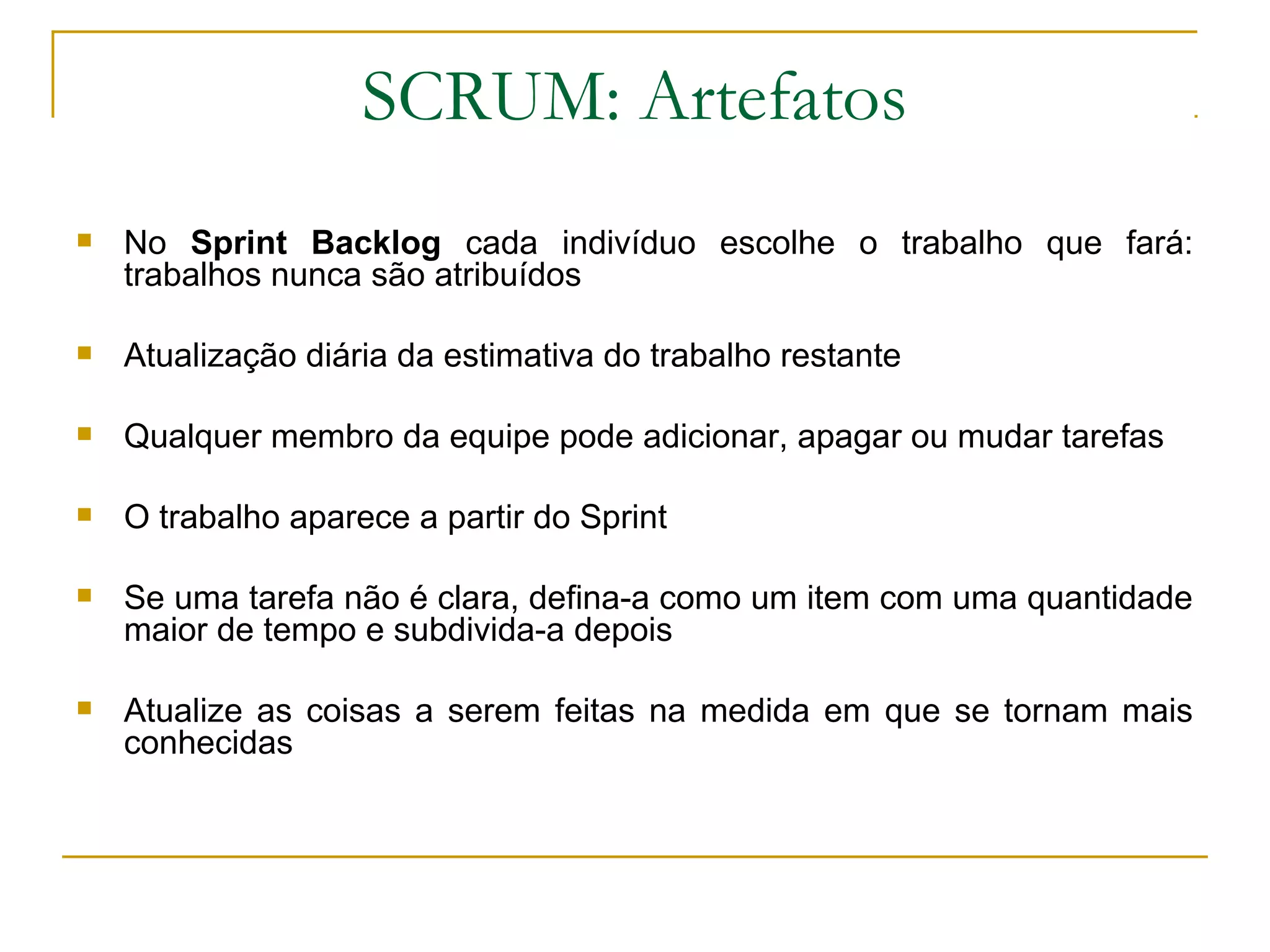 SCRUM: Artefatos
 No Sprint Backlog cada indivíduo escolhe o trabalho que fará:
trabalhos nunca são atribuídos
 Atualização diária da estimativa do trabalho restante
 Qualquer membro da equipe pode adicionar, apagar ou mudar tarefas
 O trabalho aparece a partir do Sprint
 Se uma tarefa não é clara, defina-a como um item com uma quantidade
maior de tempo e subdivida-a depois
 Atualize as coisas a serem feitas na medida em que se tornam mais
conhecidas
 