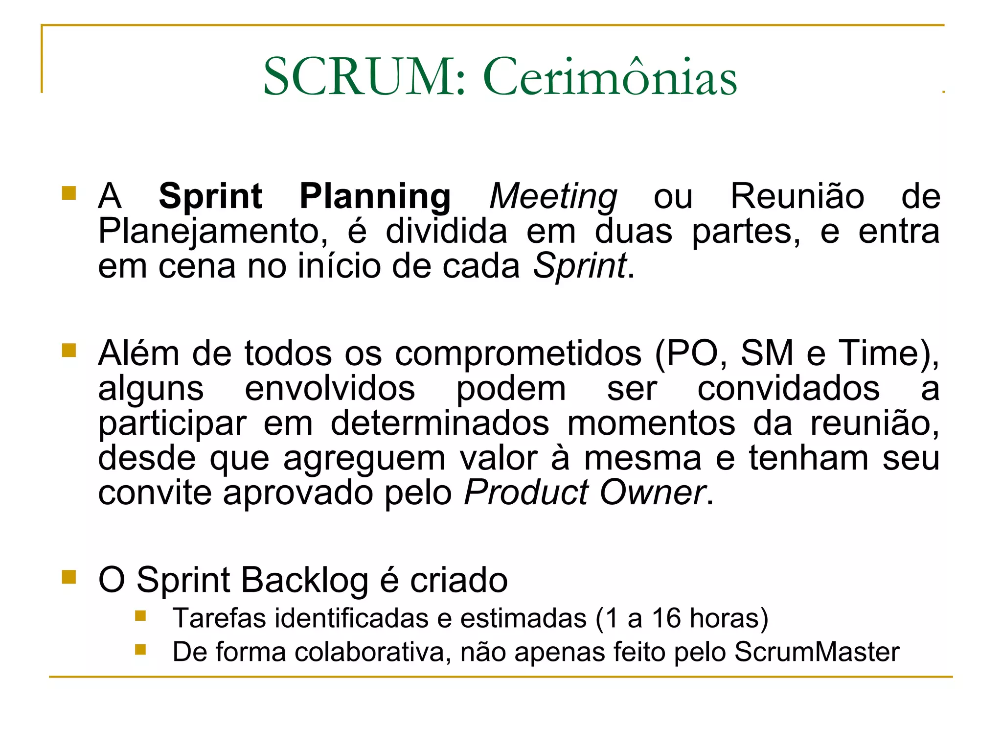 SCRUM: Cerimônias
 A Sprint Planning Meeting ou Reunião de
Planejamento, é dividida em duas partes, e entra
em cena no início de cada Sprint.
 Além de todos os comprometidos (PO, SM e Time),
alguns envolvidos podem ser convidados a
participar em determinados momentos da reunião,
desde que agreguem valor à mesma e tenham seu
convite aprovado pelo Product Owner.
 O Sprint Backlog é criado
 Tarefas identificadas e estimadas (1 a 16 horas)
 De forma colaborativa, não apenas feito pelo ScrumMaster
 