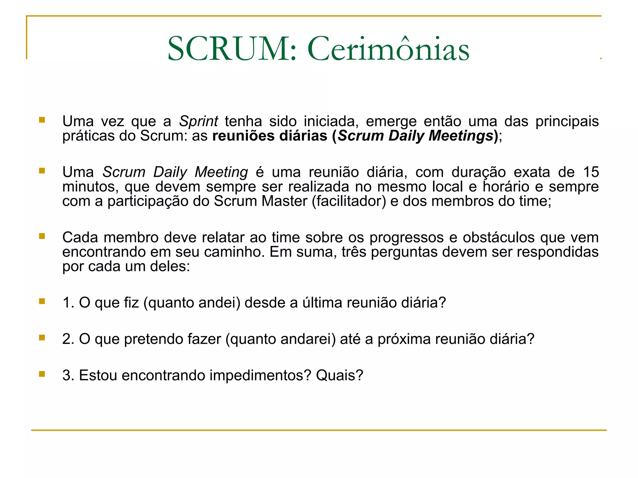 SCRUM: Cerimônias
 Uma vez que a Sprint tenha sido iniciada, emerge então uma das principais
práticas do Scrum: as reuniões diárias (Scrum Daily Meetings);
 Uma Scrum Daily Meeting é uma reunião diária, com duração exata de 15
minutos, que devem sempre ser realizada no mesmo local e horário e sempre
com a participação do Scrum Master (facilitador) e dos membros do time;
 Cada membro deve relatar ao time sobre os progressos e obstáculos que vem
encontrando em seu caminho. Em suma, três perguntas devem ser respondidas
por cada um deles:
 1. O que fiz (quanto andei) desde a última reunião diária?
 2. O que pretendo fazer (quanto andarei) até a próxima reunião diária?
 3. Estou encontrando impedimentos? Quais?
 