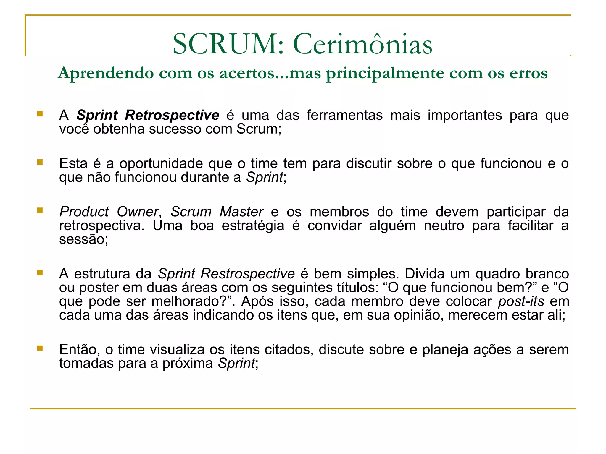 SCRUM: Cerimônias
Aprendendo com os acertos...mas principalmente com os erros
 A Sprint Retrospective é uma das ferramentas mais importantes para que
você obtenha sucesso com Scrum;
 Esta é a oportunidade que o time tem para discutir sobre o que funcionou e o
que não funcionou durante a Sprint;
 Product Owner, Scrum Master e os membros do time devem participar da
retrospectiva. Uma boa estratégia é convidar alguém neutro para facilitar a
sessão;
 A estrutura da Sprint Restrospective é bem simples. Divida um quadro branco
ou poster em duas áreas com os seguintes títulos: “O que funcionou bem?” e “O
que pode ser melhorado?”. Após isso, cada membro deve colocar post-its em
cada uma das áreas indicando os itens que, em sua opinião, merecem estar ali;
 Então, o time visualiza os itens citados, discute sobre e planeja ações a serem
tomadas para a próxima Sprint;
 