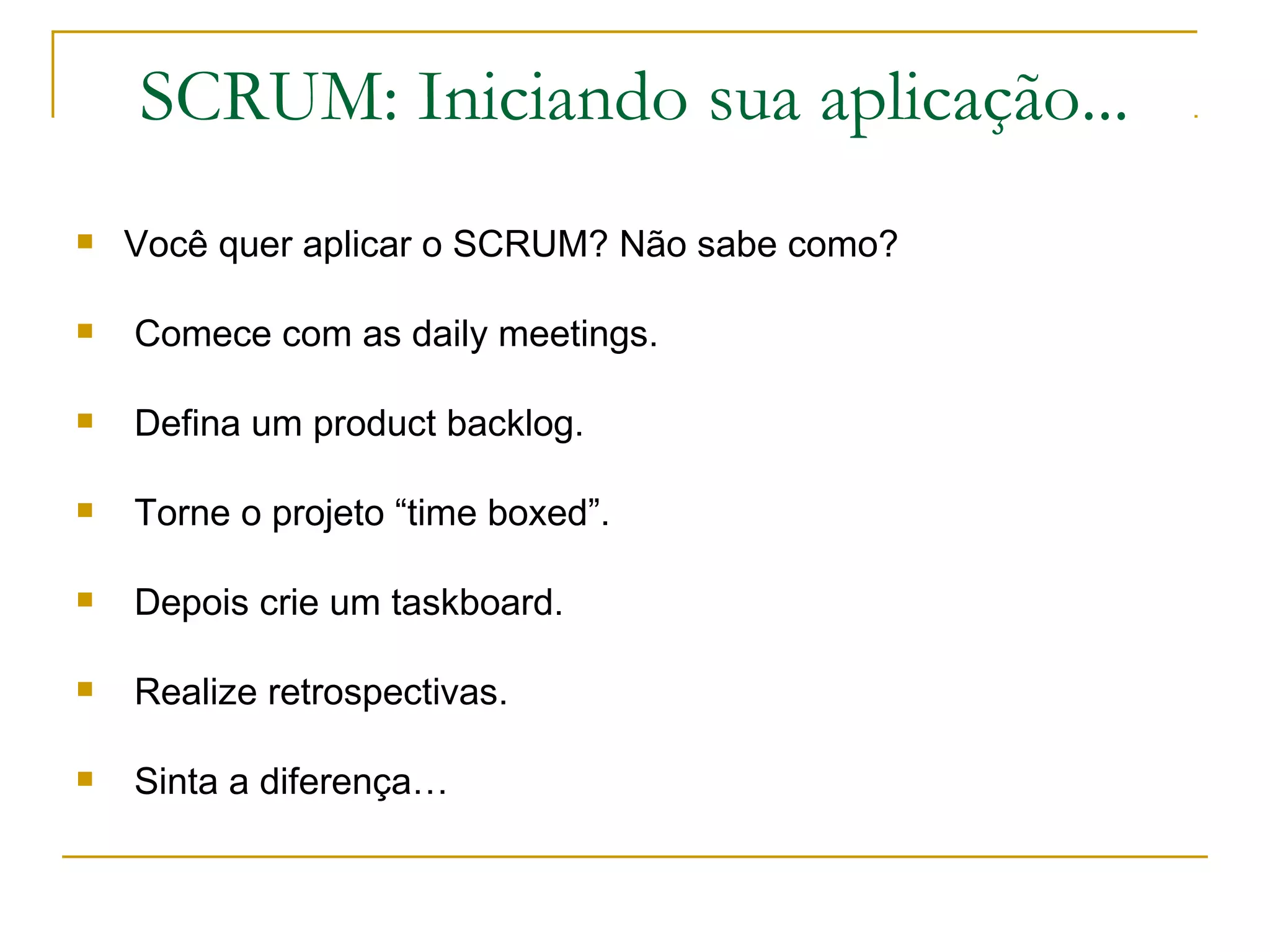 SCRUM: Iniciando sua aplicação...
 Você quer aplicar o SCRUM? Não sabe como?
 Comece com as daily meetings.
 Defina um product backlog.
 Torne o projeto “time boxed”.
 Depois crie um taskboard.
 Realize retrospectivas.
 Sinta a diferença…
 