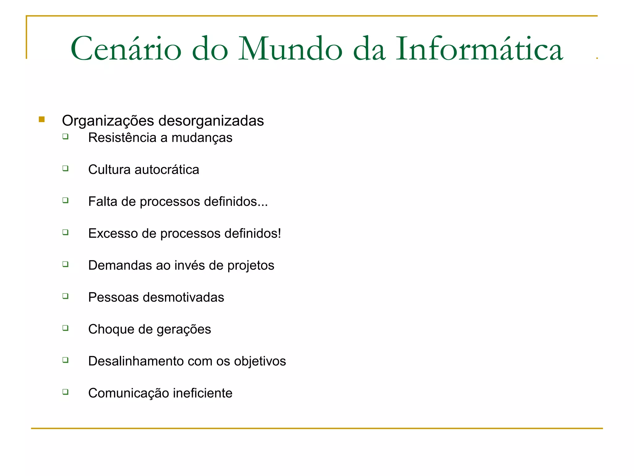 Cenário do Mundo da Informática
 Organizações desorganizadas
 Resistência a mudanças
 Cultura autocrática
 Falta de processos definidos...
 Excesso de processos definidos!
 Demandas ao invés de projetos
 Pessoas desmotivadas
 Choque de gerações
 Desalinhamento com os objetivos
 Comunicação ineficiente
 